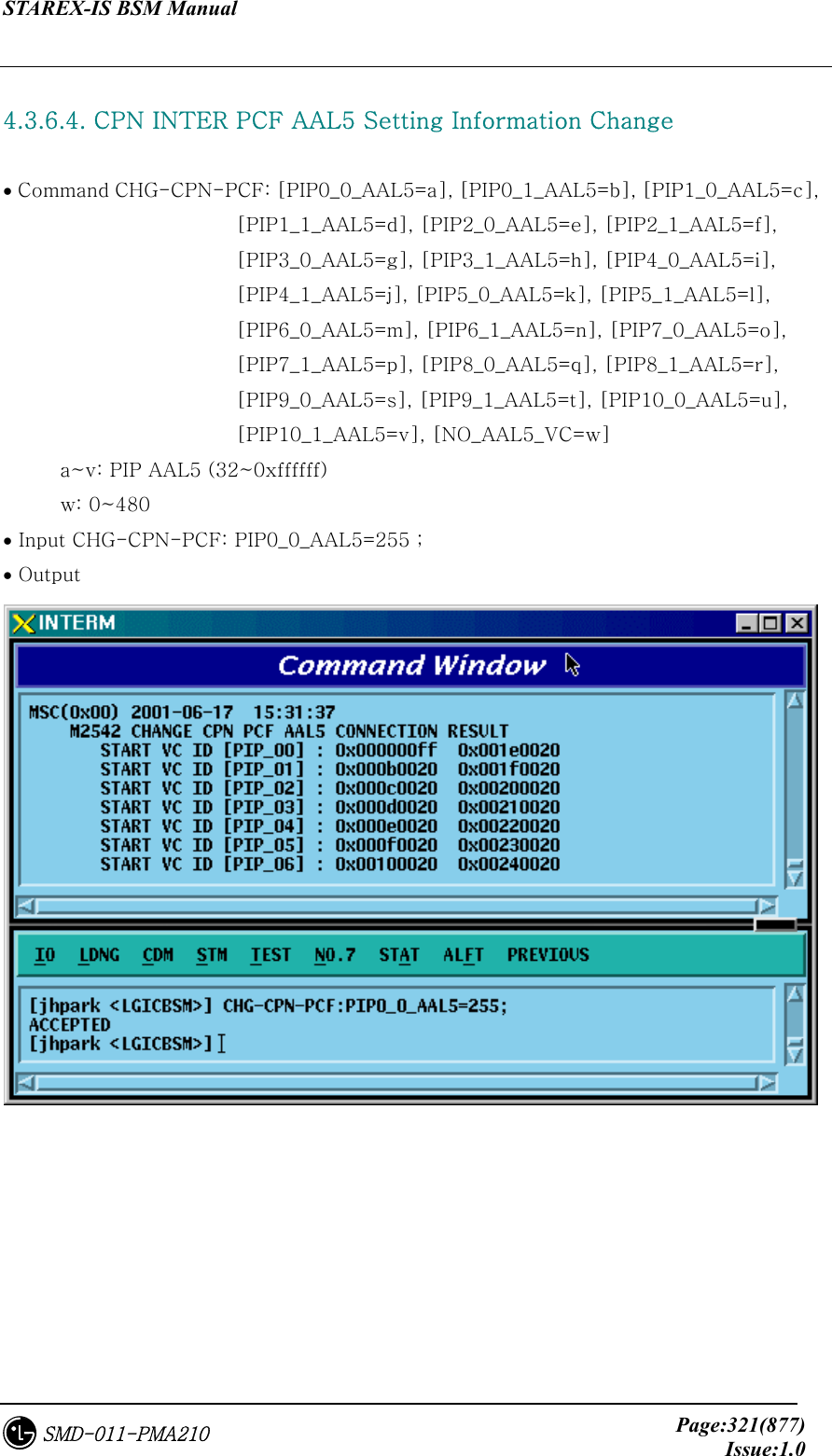 STAREX-IS BSM Manual     Page:321(877)Issue:1.0SMD-011-PMA210  4.3.6.4. CPN INTER PCF AAL5 Setting Information Change  • Command CHG-CPN-PCF: [PIP0_0_AAL5=a], [PIP0_1_AAL5=b], [PIP1_0_AAL5=c],   [PIP1_1_AAL5=d], [PIP2_0_AAL5=e], [PIP2_1_AAL5=f],         [PIP3_0_AAL5=g], [PIP3_1_AAL5=h], [PIP4_0_AAL5=i], [PIP4_1_AAL5=j], [PIP5_0_AAL5=k], [PIP5_1_AAL5=l],         [PIP6_0_AAL5=m], [PIP6_1_AAL5=n], [PIP7_0_AAL5=o],         [PIP7_1_AAL5=p], [PIP8_0_AAL5=q], [PIP8_1_AAL5=r],         [PIP9_0_AAL5=s], [PIP9_1_AAL5=t], [PIP10_0_AAL5=u],         [PIP10_1_AAL5=v], [NO_AAL5_VC=w] a~v: PIP AAL5 (32~0xffffff) w: 0~480 • Input CHG-CPN-PCF: PIP0_0_AAL5=255 ; • Output  