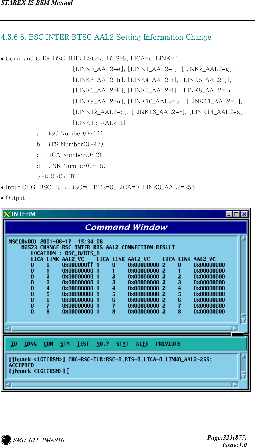 STAREX-IS BSM Manual     Page:323(877)Issue:1.0SMD-011-PMA210  4.3.6.6. BSC INTER BTSC AAL2 Setting Information Change  • Command CHG-BSC-IUB: BSC=a, BTS=b, LICA=c, LINK=d,   [LINK0_AAL2=e], [LINK1_AAL2=f], [LINK2_AAL2=g],         [LINK3_AAL2=h], [LINK4_AAL2=i], [LINK5_AAL2=j],         [LINK6_AAL2=k], [LINK7_AAL2=l], [LINK8_AAL2=m],         [LINK9_AAL2=n], [LINK10_AAL2=o], [LINK11_AAL2=p],         [LINK12_AAL2=q], [LINK13_AAL2=r], [LINK14_AAL2=s],         [LINK15_AAL2=t]     a : BSC Number(0~11) b : BTS Number(0~47) c : LICA Number(0~2) d : LINK Number(0~15) e~t: 0~0xffffff • Input CHG-BSC-IUB: BSC=0, BTS=0, LICA=0, LINK0_AAL2=255; • Output   