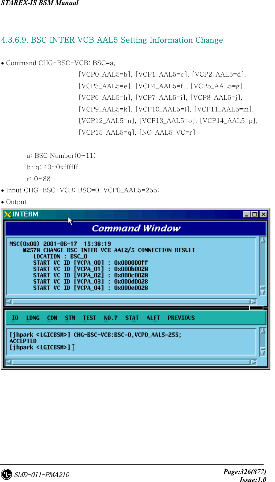 STAREX-IS BSM Manual     Page:326(877)Issue:1.0SMD-011-PMA210  4.3.6.9. BSC INTER VCB AAL5 Setting Information Change  • Command CHG-BSC-VCB: BSC=a,   [VCP0_AAL5=b], [VCP1_AAL5=c], [VCP2_AAL5=d],         [VCP3_AAL5=e], [VCP4_AAL5=f], [VCP5_AAL5=g],         [VCP6_AAL5=h], [VCP7_AAL5=i], [VCP8_AAL5=j],         [VCP9_AAL5=k], [VCP10_AAL5=l], [VCP11_AAL5=m],         [VCP12_AAL5=n], [VCP13_AAL5=o], [VCP14_AAL5=p],         [VCP15_AAL5=q], [NO_AAL5_VC=r]  a: BSC Number(0~11)         b~q: 40~0xffffff         r: 0~88 • Input CHG-BSC-VCB: BSC=0, VCP0_AAL5=255; • Output   