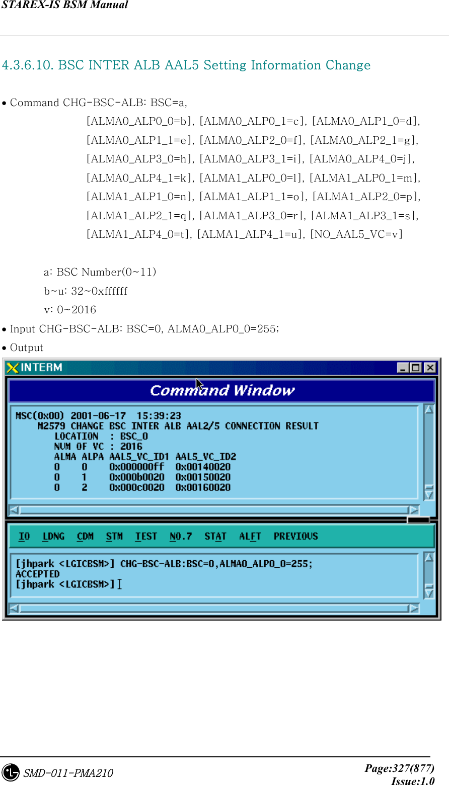 STAREX-IS BSM Manual     Page:327(877)Issue:1.0SMD-011-PMA210  4.3.6.10. BSC INTER ALB AAL5 Setting Information Change  • Command CHG-BSC-ALB: BSC=a,   [ALMA0_ALP0_0=b], [ALMA0_ALP0_1=c], [ALMA0_ALP1_0=d],       [ALMA0_ALP1_1=e], [ALMA0_ALP2_0=f], [ALMA0_ALP2_1=g],       [ALMA0_ALP3_0=h], [ALMA0_ALP3_1=i], [ALMA0_ALP4_0=j],       [ALMA0_ALP4_1=k], [ALMA1_ALP0_0=l], [ALMA1_ALP0_1=m],       [ALMA1_ALP1_0=n], [ALMA1_ALP1_1=o], [ALMA1_ALP2_0=p],   [ALMA1_ALP2_1=q], [ALMA1_ALP3_0=r], [ALMA1_ALP3_1=s],       [ALMA1_ALP4_0=t], [ALMA1_ALP4_1=u], [NO_AAL5_VC=v]  a: BSC Number(0~11)         b~u: 32~0xffffff         v: 0~2016 • Input CHG-BSC-ALB: BSC=0, ALMA0_ALP0_0=255; • Output   