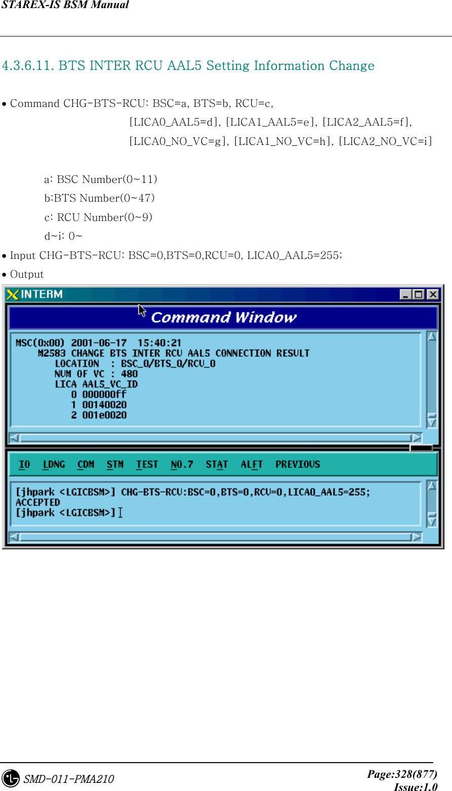 STAREX-IS BSM Manual     Page:328(877)Issue:1.0SMD-011-PMA210  4.3.6.11. BTS INTER RCU AAL5 Setting Information Change  • Command CHG-BTS-RCU: BSC=a, BTS=b, RCU=c,   [LICA0_AAL5=d], [LICA1_AAL5=e], [LICA2_AAL5=f],         [LICA0_NO_VC=g], [LICA1_NO_VC=h], [LICA2_NO_VC=i]  a: BSC Number(0~11)         b:BTS Number(0~47)         c: RCU Number(0~9)         d~i: 0~ • Input CHG-BTS-RCU: BSC=0,BTS=0,RCU=0, LICA0_AAL5=255; • Output    
