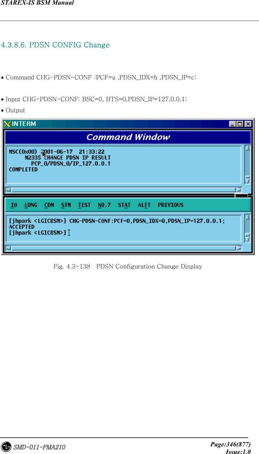 STAREX-IS BSM Manual     Page:346(877)Issue:1.0SMD-011-PMA210  4.3.8.6. PDSN CONFIG Change    • Command CHG-PDSN-CONF :PCF=a ,PDSN_IDX=b ,PDSN_IP=c;  • Input CHG-PDSN-CONF: BSC=0, BTS=0,PDSN_IP=127.0.0.1; • Output  Fig. 4.3-138    PDSN Configuration Change Display