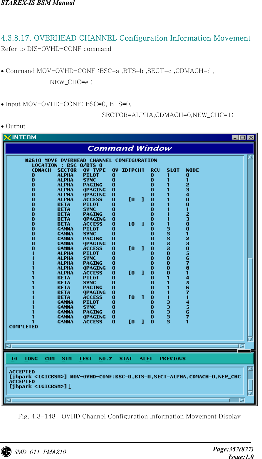 STAREX-IS BSM Manual     Page:357(877)Issue:1.0SMD-011-PMA210  4.3.8.17. OVERHEAD CHANNEL Configuration Information Movement Refer to DIS-OVHD-CONF command   • Command MOV-OVHD-CONF :BSC=a ,BTS=b ,SECT=c ,CDMACH=d , NEW_CHC=e ;  • Input MOV-OVHD-CONF: BSC=0, BTS=0,   SECTOR=ALPHA,CDMACH=0,NEW_CHC=1; • Output  Fig. 4.3-148    OVHD Channel Configuration Information Movement Display 