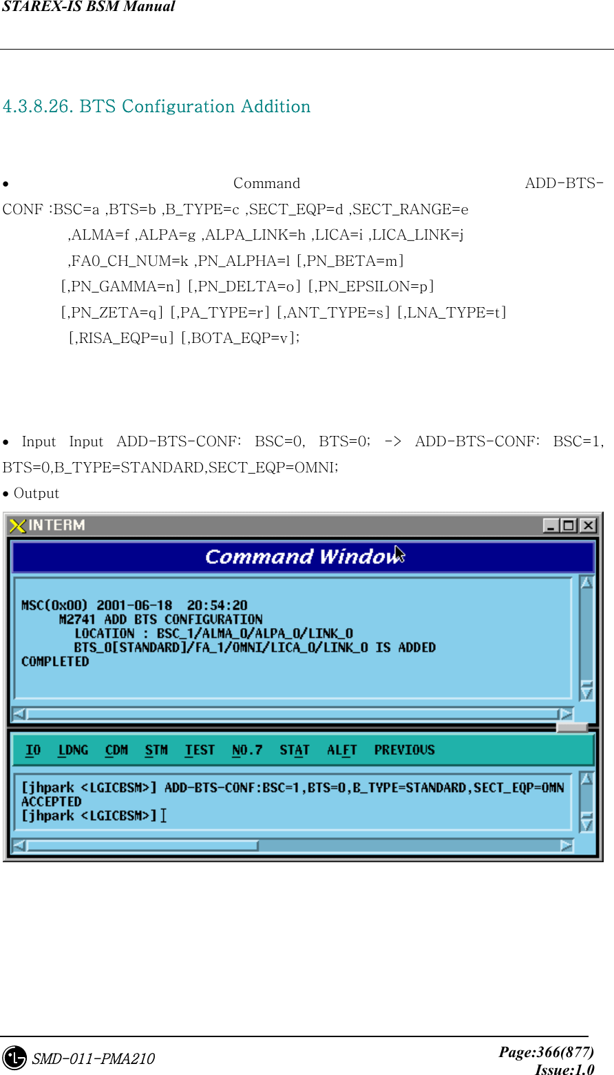STAREX-IS BSM Manual     Page:366(877)Issue:1.0SMD-011-PMA210  4.3.8.26. BTS Configuration Addition    • Command ADD-BTS-CONF :BSC=a ,BTS=b ,B_TYPE=c ,SECT_EQP=d ,SECT_RANGE=e          ,ALMA=f ,ALPA=g ,ALPA_LINK=h ,LICA=i ,LICA_LINK=j          ,FA0_CH_NUM=k ,PN_ALPHA=l [,PN_BETA=m] [,PN_GAMMA=n] [,PN_DELTA=o] [,PN_EPSILON=p]   [,PN_ZETA=q] [,PA_TYPE=r] [,ANT_TYPE=s] [,LNA_TYPE=t]          [,RISA_EQP=u] [,BOTA_EQP=v];    •  Input  Input  ADD-BTS-CONF:  BSC=0,  BTS=0;  -&gt;  ADD-BTS-CONF:  BSC=1, BTS=0,B_TYPE=STANDARD,SECT_EQP=OMNI; • Output  