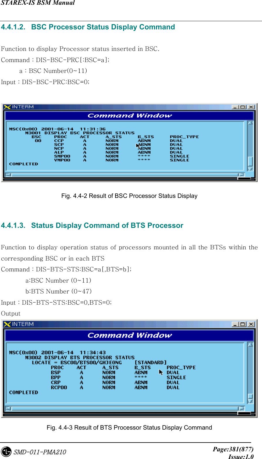 STAREX-IS BSM Manual     Page:381(877)Issue:1.0SMD-011-PMA210 4.4.1.2.   BSC Processor Status Display Command  Function to display Processor status inserted in BSC.   Command : DIS-BSC-PRC[:BSC=a]; a : BSC Number(0~11) Input : DIS-BSC-PRC:BSC=0;   Fig. 4.4-2 Result of BSC Processor Status Display    4.4.1.3.   Status Display Command of BTS Processor  Function to display operation status of processors mounted in all the BTSs within the corresponding BSC or in each BTS Command : DIS-BTS-STS:BSC=a[,BTS=b];   a:BSC Number (0~11)   b:BTS Number (0~47) Input : DIS-BTS-STS:BSC=0,BTS=0; Output    Fig. 4.4-3 Result of BTS Processor Status Display Command 