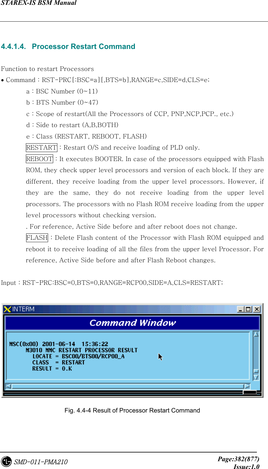 STAREX-IS BSM Manual     Page:382(877)Issue:1.0SMD-011-PMA210  4.4.1.4.   Processor Restart Command  Function to restart Processors • Command : RST-PRC[:BSC=a][,BTS=b],RANGE=c,SIDE=d,CLS=e; a : BSC Number (0~11) b : BTS Number (0~47) c : Scope of restart(All the Processors of CCP, PNP,NCP,PCP., etc.) d : Side to restart (A,B,BOTH) e : Class (RESTART, REBOOT, FLASH) RESTART : Restart O/S and receive loading of PLD only. REBOOT : It executes BOOTER. In case of the processors equipped with Flash ROM, they check upper level processors and version of each block. If they are different,  they  receive  loading  from  the  upper  level  processors.  However,  if they are the same, they do not receive loading from the upper level processors. The processors with no Flash ROM receive loading from the upper level processors without checking version. . For reference, Active Side before and after reboot does not change.  FLASH : Delete Flash content of the Processor with Flash ROM equipped and reboot it to receive loading of all the files from the upper level Processor. For reference, Active Side before and after Flash Reboot changes.  Input : RST-PRC:BSC=0,BTS=0,RANGE=RCP00,SIDE=A,CLS=RESTART;   Fig. 4.4-4 Result of Processor Restart Command    