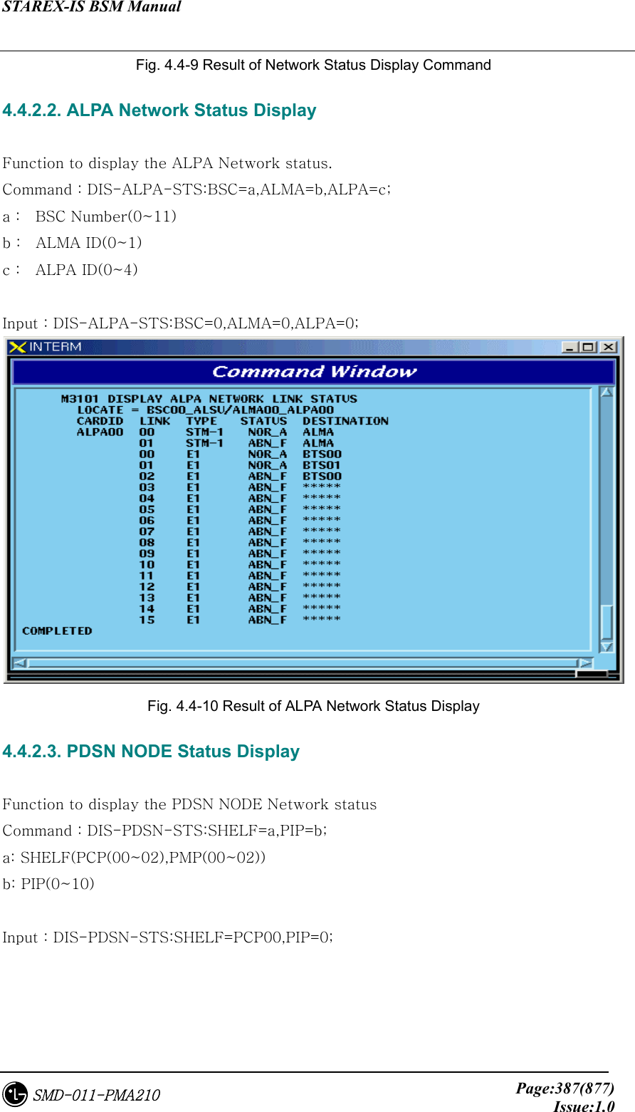 STAREX-IS BSM Manual     Page:387(877)Issue:1.0SMD-011-PMA210 Fig. 4.4-9 Result of Network Status Display Command 4.4.2.2. ALPA Network Status Display  Function to display the ALPA Network status. Command : DIS-ALPA-STS:BSC=a,ALMA=b,ALPA=c; a :  BSC Number(0~11) b :    ALMA ID(0~1) c :    ALPA ID(0~4)  Input : DIS-ALPA-STS:BSC=0,ALMA=0,ALPA=0;  Fig. 4.4-10 Result of ALPA Network Status Display 4.4.2.3. PDSN NODE Status Display  Function to display the PDSN NODE Network status Command : DIS-PDSN-STS:SHELF=a,PIP=b; a: SHELF(PCP(00~02),PMP(00~02)) b: PIP(0~10)  Input : DIS-PDSN-STS:SHELF=PCP00,PIP=0; 