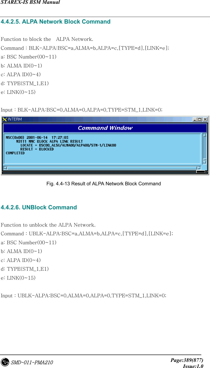 STAREX-IS BSM Manual     Page:389(877)Issue:1.0SMD-011-PMA210 4.4.2.5. ALPA Network Block Command  Function to block the    ALPA Network. Command : BLK-ALPA:BSC=a,ALMA=b,ALPA=c,[TYPE=d],[LINK=e]; a: BSC Number(00~11) b: ALMA ID(0~1) c: ALPA ID(0~4) d: TYPE(STM_1,E1) e: LINK(0~15)  Input : BLK-ALPA:BSC=0,ALMA=0,ALPA=0,TYPE=STM_1,LINK=0;  Fig. 4.4-13 Result of ALPA Network Block Command  4.4.2.6. UNBlock Command  Function to unblock the ALPA Network. Command : UBLK-ALPA:BSC=a,ALMA=b,ALPA=c,[TYPE=d],[LINK=e]; a: BSC Number(00~11) b: ALMA ID(0~1) c: ALPA ID(0~4) d: TYPE(STM_1,E1) e: LINK(0~15)  Input : UBLK-ALPA:BSC=0,ALMA=0,ALPA=0,TYPE=STM_1,LINK=0; 