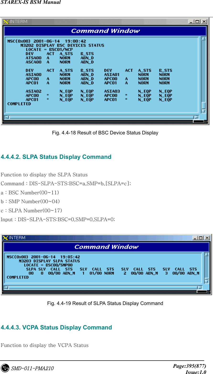 STAREX-IS BSM Manual     Page:395(877)Issue:1.0SMD-011-PMA210  Fig. 4.4-18 Result of BSC Device Status Display  4.4.4.2. SLPA Status Display Command  Function to display the SLPA Status Command : DIS-SLPA-STS:BSC=a,SMP=b,[SLPA=c]; a : BSC Number(00~11) b : SMP Number(00~04) c : SLPA Number(00~17) Input : DIS-SLPA-STS:BSC=0,SMP=0,SLPA=0;   Fig. 4.4-19 Result of SLPA Status Display Command  4.4.4.3. VCPA Status Display Command  Function to display the VCPA Status 