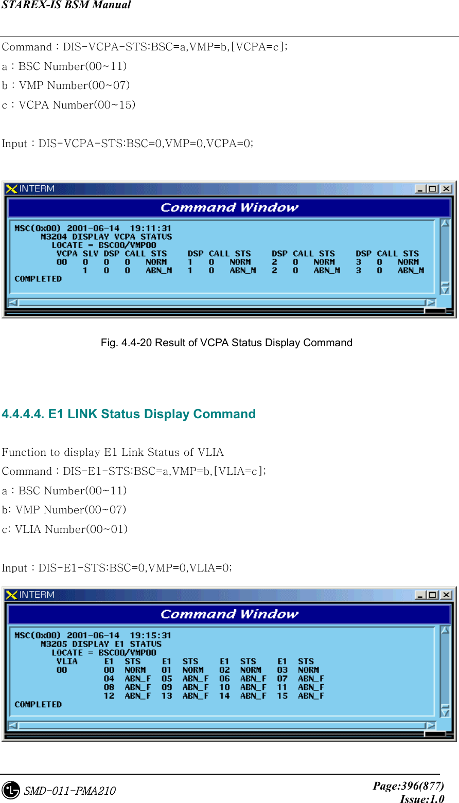 STAREX-IS BSM Manual     Page:396(877)Issue:1.0SMD-011-PMA210 Command : DIS-VCPA-STS:BSC=a,VMP=b,[VCPA=c]; a : BSC Number(00~11) b : VMP Number(00~07) c : VCPA Number(00~15)  Input : DIS-VCPA-STS:BSC=0,VMP=0,VCPA=0;   Fig. 4.4-20 Result of VCPA Status Display Command   4.4.4.4. E1 LINK Status Display Command  Function to display E1 Link Status of VLIA Command : DIS-E1-STS:BSC=a,VMP=b,[VLIA=c]; a : BSC Number(00~11) b: VMP Number(00~07) c: VLIA Number(00~01)  Input : DIS-E1-STS:BSC=0,VMP=0,VLIA=0;  