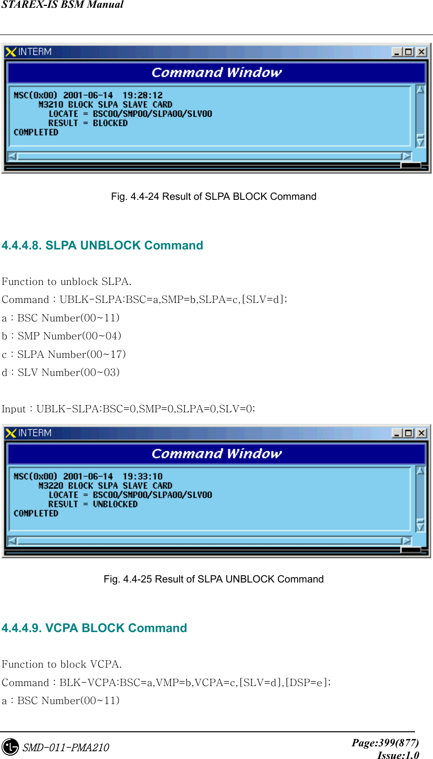 STAREX-IS BSM Manual     Page:399(877)Issue:1.0SMD-011-PMA210  Fig. 4.4-24 Result of SLPA BLOCK Command  4.4.4.8. SLPA UNBLOCK Command  Function to unblock SLPA. Command : UBLK-SLPA:BSC=a,SMP=b,SLPA=c,[SLV=d]; a : BSC Number(00~11) b : SMP Number(00~04) c : SLPA Number(00~17) d : SLV Number(00~03)  Input : UBLK-SLPA:BSC=0,SMP=0,SLPA=0,SLV=0;  Fig. 4.4-25 Result of SLPA UNBLOCK Command  4.4.4.9. VCPA BLOCK Command  Function to block VCPA. Command : BLK-VCPA:BSC=a,VMP=b,VCPA=c,[SLV=d],[DSP=e]; a : BSC Number(00~11) 