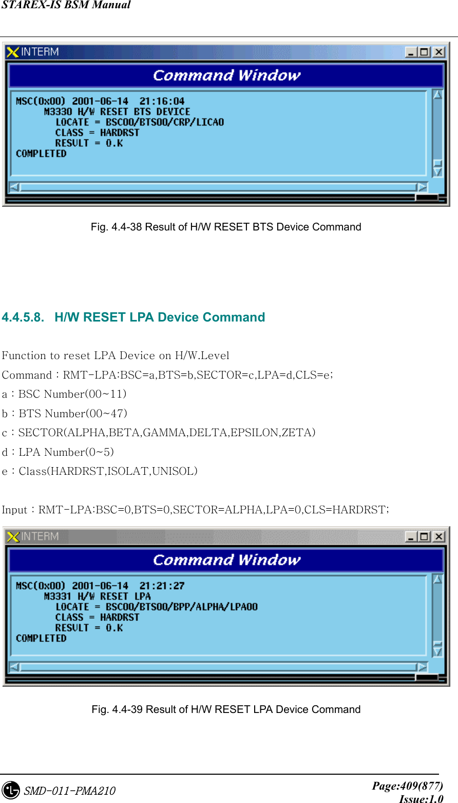 STAREX-IS BSM Manual     Page:409(877)Issue:1.0SMD-011-PMA210  Fig. 4.4-38 Result of H/W RESET BTS Device Command    4.4.5.8.   H/W RESET LPA Device Command  Function to reset LPA Device on H/W.Level Command : RMT-LPA:BSC=a,BTS=b,SECTOR=c,LPA=d,CLS=e; a : BSC Number(00~11) b : BTS Number(00~47) c : SECTOR(ALPHA,BETA,GAMMA,DELTA,EPSILON,ZETA) d : LPA Number(0~5) e : Class(HARDRST,ISOLAT,UNISOL)  Input : RMT-LPA:BSC=0,BTS=0,SECTOR=ALPHA,LPA=0,CLS=HARDRST;  Fig. 4.4-39 Result of H/W RESET LPA Device Command  