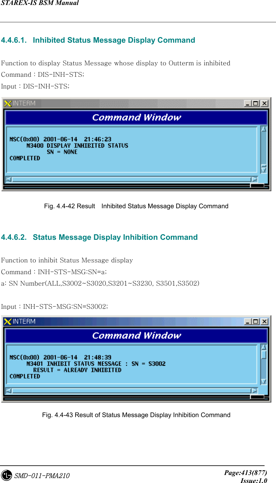 STAREX-IS BSM Manual     Page:413(877)Issue:1.0SMD-011-PMA210  4.4.6.1.   Inhibited Status Message Display Command  Function to display Status Message whose display to Outterm is inhibited Command : DIS-INH-STS; Input : DIS-INH-STS;  Fig. 4.4-42 Result    Inhibited Status Message Display Command  4.4.6.2.   Status Message Display Inhibition Command  Function to inhibit Status Message display Command : INH-STS-MSG:SN=a; a: SN Number(ALL,S3002~S3020,S3201~S3230, S3501,S3502)  Input : INH-STS-MSG:SN=S3002;  Fig. 4.4-43 Result of Status Message Display Inhibition Command   
