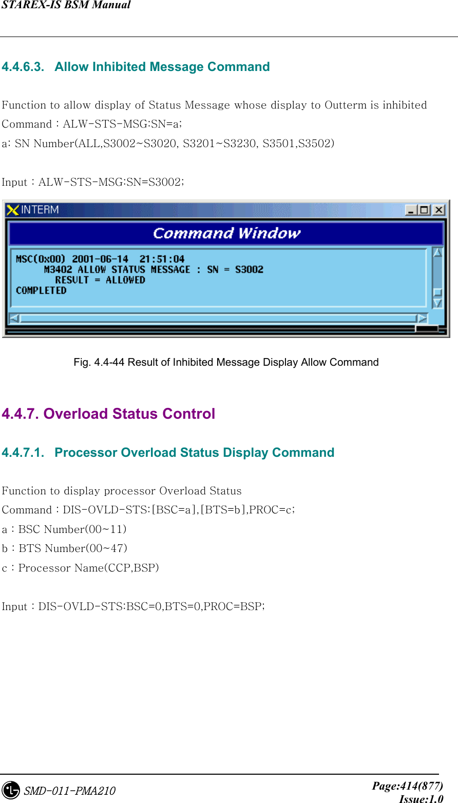 STAREX-IS BSM Manual     Page:414(877)Issue:1.0SMD-011-PMA210  4.4.6.3.   Allow Inhibited Message Command  Function to allow display of Status Message whose display to Outterm is inhibited   Command : ALW-STS-MSG:SN=a; a: SN Number(ALL,S3002~S3020, S3201~S3230, S3501,S3502)  Input : ALW-STS-MSG:SN=S3002;  Fig. 4.4-44 Result of Inhibited Message Display Allow Command  4.4.7. Overload Status Control  4.4.7.1.   Processor Overload Status Display Command  Function to display processor Overload Status Command : DIS-OVLD-STS:[BSC=a],[BTS=b],PROC=c; a : BSC Number(00~11) b : BTS Number(00~47) c : Processor Name(CCP,BSP)  Input : DIS-OVLD-STS:BSC=0,BTS=0,PROC=BSP; 