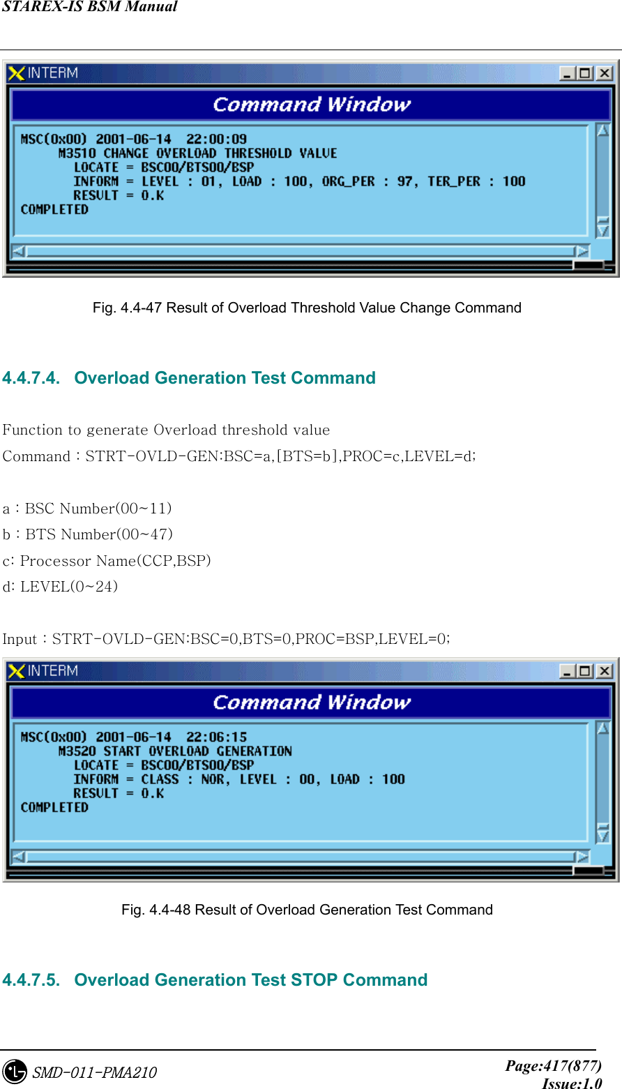 STAREX-IS BSM Manual     Page:417(877)Issue:1.0SMD-011-PMA210  Fig. 4.4-47 Result of Overload Threshold Value Change Command  4.4.7.4.   Overload Generation Test Command  Function to generate Overload threshold value Command : STRT-OVLD-GEN:BSC=a,[BTS=b],PROC=c,LEVEL=d;  a : BSC Number(00~11) b : BTS Number(00~47) c: Processor Name(CCP,BSP) d: LEVEL(0~24)  Input : STRT-OVLD-GEN:BSC=0,BTS=0,PROC=BSP,LEVEL=0;  Fig. 4.4-48 Result of Overload Generation Test Command  4.4.7.5.   Overload Generation Test STOP Command  