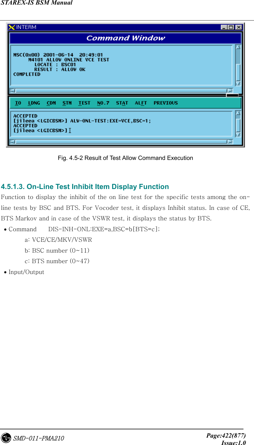 STAREX-IS BSM Manual     Page:422(877)Issue:1.0SMD-011-PMA210  Fig. 4.5-2 Result of Test Allow Command Execution  4.5.1.3. On-Line Test Inhibit Item Display Function Function to display the inhibit of the on line test for the specific tests among the on-line tests by BSC and BTS. For Vocoder test, it displays Inhibit status. In case of CE, BTS Markov and in case of the VSWR test, it displays the status by BTS.  • Command  DIS-INH-ONL:EXE=a,BSC=b[BTS=c];   a: VCE/CE/MKV/VSWR   b: BSC number (0~11)   c: BTS number (0~47)  • Input/Output 