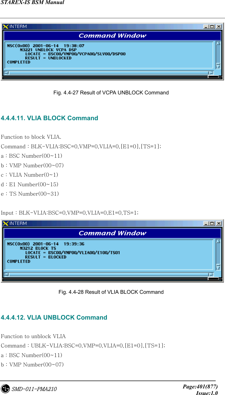 STAREX-IS BSM Manual     Page:401(877)Issue:1.0SMD-011-PMA210  Fig. 4.4-27 Result of VCPA UNBLOCK Command  4.4.4.11. VLIA BLOCK Command  Function to block VLIA. Command : BLK-VLIA:BSC=0,VMP=0,VLIA=0,[E1=0],[TS=1]; a : BSC Number(00~11) b : VMP Number(00~07) c : VLIA Number(0~1) d : E1 Number(00~15) e : TS Number(00~31)  Input : BLK-VLIA:BSC=0,VMP=0,VLIA=0,E1=0,TS=1;  Fig. 4.4-28 Result of VLIA BLOCK Command  4.4.4.12. VLIA UNBLOCK Command  Function to unblock VLIA Command : UBLK-VLIA:BSC=0,VMP=0,VLIA=0,[E1=0],[TS=1]; a : BSC Number(00~11) b : VMP Number(00~07) 