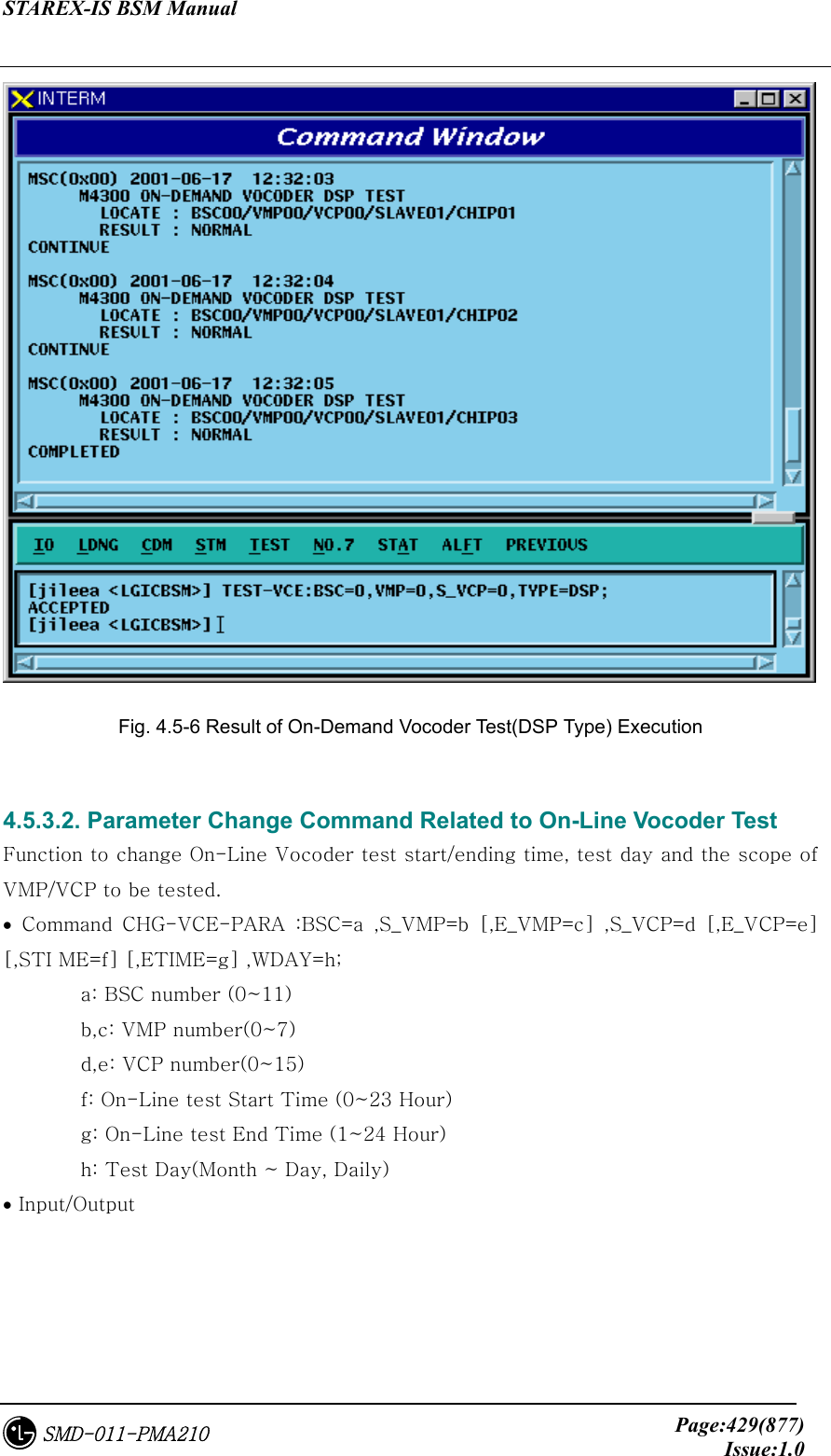 STAREX-IS BSM Manual     Page:429(877)Issue:1.0SMD-011-PMA210   Fig. 4.5-6 Result of On-Demand Vocoder Test(DSP Type) Execution  4.5.3.2. Parameter Change Command Related to On-Line Vocoder Test     Function to change On-Line Vocoder test start/ending time, test day and the scope of VMP/VCP to be tested. •  Command  CHG-VCE-PARA  :BSC=a  ,S_VMP=b  [,E_VMP=c]  ,S_VCP=d  [,E_VCP=e] [,STI ME=f] [,ETIME=g] ,WDAY=h;   a: BSC number (0~11)   b,c: VMP number(0~7)   d,e: VCP number(0~15)   f: On-Line test Start Time (0~23 Hour)   g: On-Line test End Time (1~24 Hour)   h: Test Day(Month ~ Day, Daily) • Input/Output 