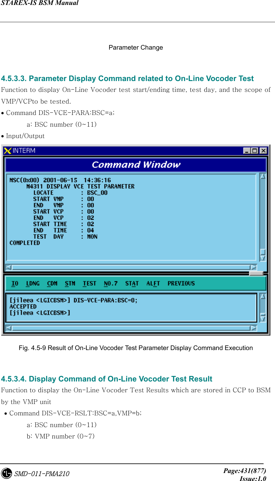 STAREX-IS BSM Manual     Page:431(877)Issue:1.0SMD-011-PMA210  Parameter Change  4.5.3.3. Parameter Display Command related to On-Line Vocoder Test   Function to display On-Line Vocoder test start/ending time, test day, and the scope of VMP/VCPto be tested.   • Command DIS-VCE-PARA:BSC=a;   a: BSC number (0~11) • Input/Output  Fig. 4.5-9 Result of On-Line Vocoder Test Parameter Display Command Execution  4.5.3.4. Display Command of On-Line Vocoder Test Result Function to display the On-Line Vocoder Test Results which are stored in CCP to BSM by the VMP unit  • Command DIS-VCE-RSLT:BSC=a,VMP=b;   a: BSC number (0~11)   b: VMP number (0~7) 