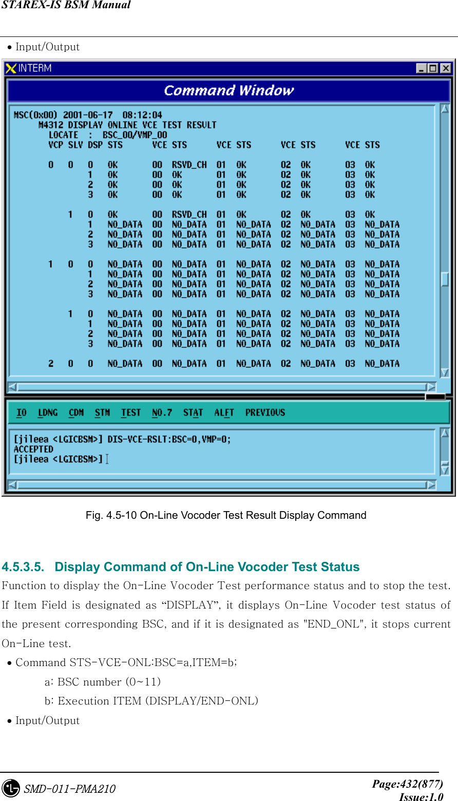 STAREX-IS BSM Manual     Page:432(877)Issue:1.0SMD-011-PMA210  • Input/Output  Fig. 4.5-10 On-Line Vocoder Test Result Display Command  4.5.3.5.   Display Command of On-Line Vocoder Test Status Function to display the On-Line Vocoder Test performance status and to stop the test. If  Item Field  is  designated as  “DISPLAY”, it  displays On-Line  Vocoder  test status of the present corresponding BSC, and if it is designated as &quot;END_ONL&quot;, it stops current On-Line test.    • Command STS-VCE-ONL:BSC=a,ITEM=b;   a: BSC number (0~11)   b: Execution ITEM (DISPLAY/END-ONL)  • Input/Output 