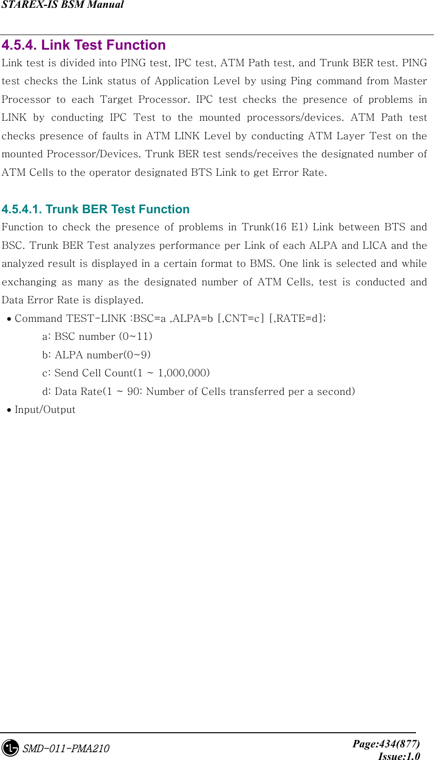 STAREX-IS BSM Manual     Page:434(877)Issue:1.0SMD-011-PMA210 4.5.4. Link Test Function Link test is divided into PING test, IPC test, ATM Path test, and Trunk BER test. PING test checks the Link status of Application Level by using Ping command from Master Processor to each Target Processor. IPC test checks the presence  of  problems  in LINK by conducting IPC Test to the mounted processors/devices. ATM  Path  test checks presence of faults in ATM LINK Level by conducting ATM Layer Test on the mounted Processor/Devices. Trunk BER test sends/receives the designated number of ATM Cells to the operator designated BTS Link to get Error Rate.  4.5.4.1. Trunk BER Test Function Function  to check  the  presence of  problems  in  Trunk(16 E1)  Link  between BTS and BSC. Trunk BER Test analyzes performance per Link of each ALPA and LICA and the analyzed result is displayed in a certain format to BMS. One link is selected and while exchanging  as  many  as  the  designated  number  of  ATM  Cells,  test  is  conducted  and Data Error Rate is displayed.  • Command TEST-LINK :BSC=a ,ALPA=b [,CNT=c] [,RATE=d];   a: BSC number (0~11)   b: ALPA number(0~9)   c: Send Cell Count(1 ~ 1,000,000)   d: Data Rate(1 ~ 90: Number of Cells transferred per a second)  • Input/Output 