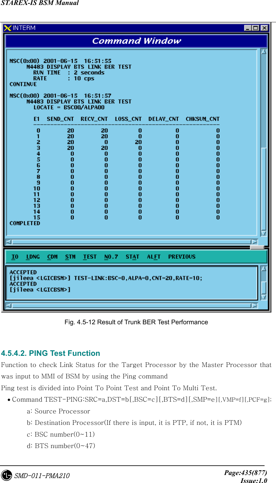 STAREX-IS BSM Manual     Page:435(877)Issue:1.0SMD-011-PMA210  Fig. 4.5-12 Result of Trunk BER Test Performance  4.5.4.2. PING Test Function Function to check Link Status for the Target Processor by the Master Processor that was input to MMI of BSM by using the Ping command Ping test is divided into Point To Point Test and Point To Multi Test. • Command TEST-PING:SRC=a,DST=b[,BSC=c][,BTS=d][,SMP=e][,VMP=f][,PCF=g];   a: Source Processor   b: Destination Processor(If there is input, it is PTP, if not, it is PTM)   c: BSC number(0~11)   d: BTS number(0~47) 
