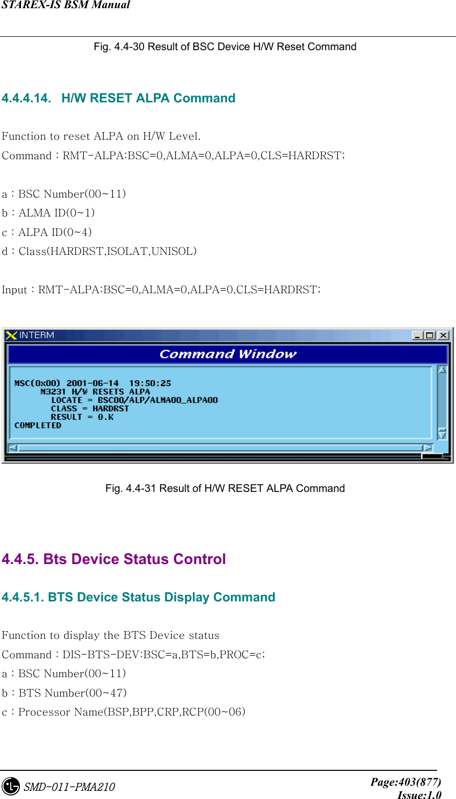 STAREX-IS BSM Manual     Page:403(877)Issue:1.0SMD-011-PMA210 Fig. 4.4-30 Result of BSC Device H/W Reset Command  4.4.4.14.   H/W RESET ALPA Command  Function to reset ALPA on H/W Level. Command : RMT-ALPA:BSC=0,ALMA=0,ALPA=0,CLS=HARDRST;  a : BSC Number(00~11) b : ALMA ID(0~1) c : ALPA ID(0~4) d : Class(HARDRST,ISOLAT,UNISOL)  Input : RMT-ALPA:BSC=0,ALMA=0,ALPA=0,CLS=HARDRST;   Fig. 4.4-31 Result of H/W RESET ALPA Command   4.4.5. Bts Device Status Control  4.4.5.1. BTS Device Status Display Command  Function to display the BTS Device status Command : DIS-BTS-DEV:BSC=a,BTS=b,PROC=c; a : BSC Number(00~11) b : BTS Number(00~47) c : Processor Name(BSP,BPP,CRP,RCP(00~06)  