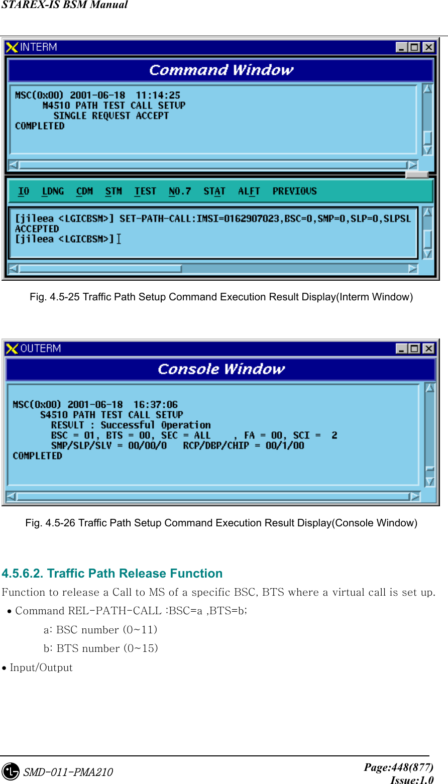 STAREX-IS BSM Manual     Page:448(877)Issue:1.0SMD-011-PMA210  Fig. 4.5-25 Traffic Path Setup Command Execution Result Display(Interm Window)   Fig. 4.5-26 Traffic Path Setup Command Execution Result Display(Console Window)  4.5.6.2. Traffic Path Release Function Function to release a Call to MS of a specific BSC, BTS where a virtual call is set up.    • Command REL-PATH-CALL :BSC=a ,BTS=b;   a: BSC number (0~11)   b: BTS number (0~15) • Input/Output 