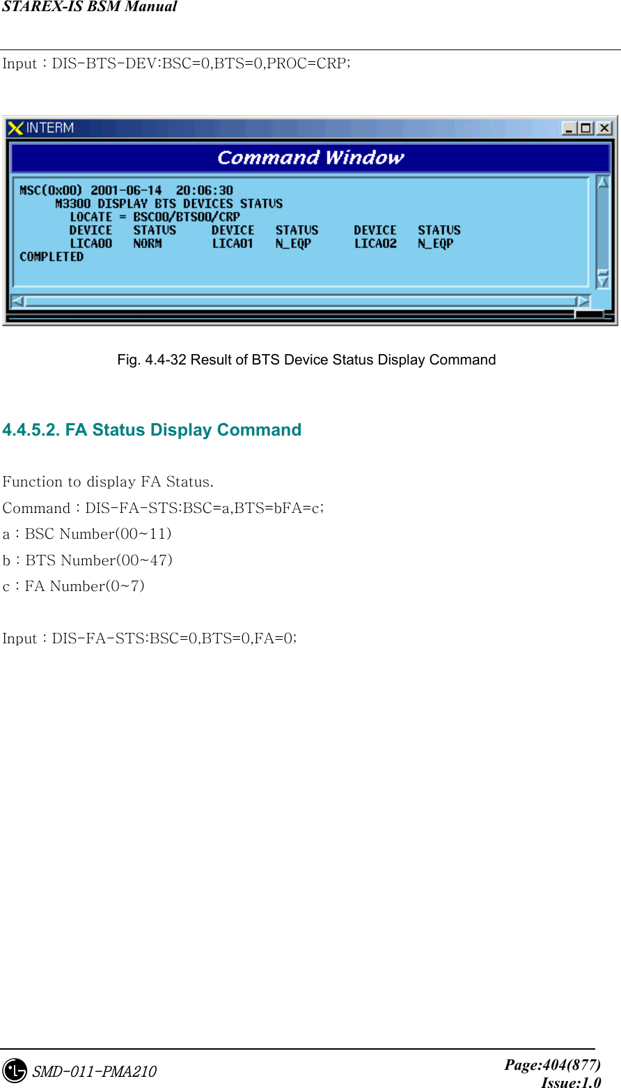 STAREX-IS BSM Manual     Page:404(877)Issue:1.0SMD-011-PMA210 Input : DIS-BTS-DEV:BSC=0,BTS=0,PROC=CRP;   Fig. 4.4-32 Result of BTS Device Status Display Command  4.4.5.2. FA Status Display Command  Function to display FA Status. Command : DIS-FA-STS:BSC=a,BTS=bFA=c; a : BSC Number(00~11) b : BTS Number(00~47) c : FA Number(0~7)  Input : DIS-FA-STS:BSC=0,BTS=0,FA=0; 