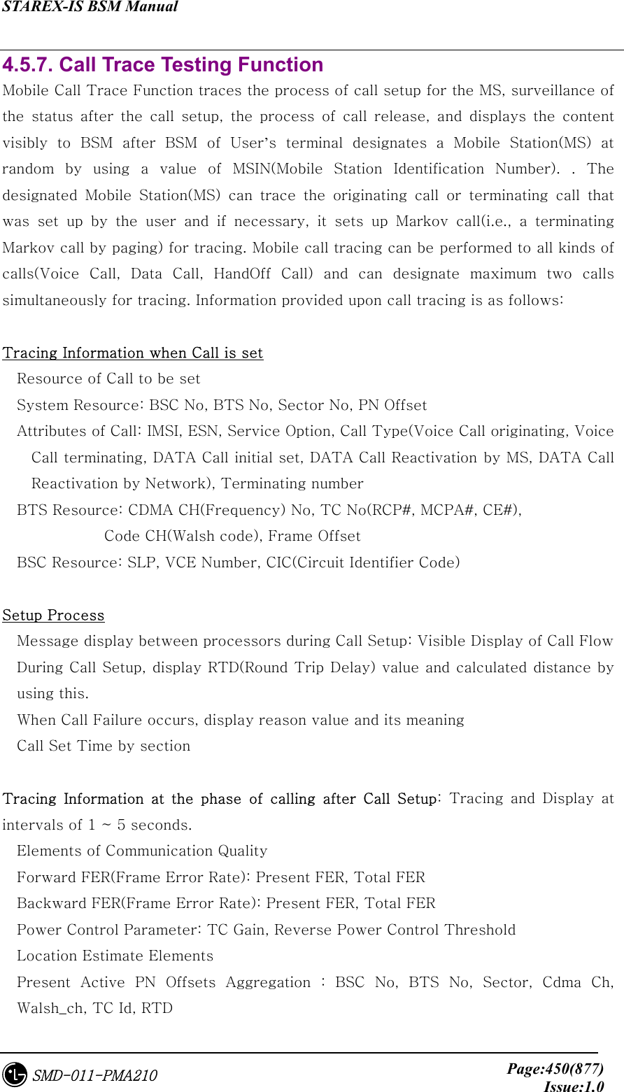 STAREX-IS BSM Manual     Page:450(877)Issue:1.0SMD-011-PMA210 4.5.7. Call Trace Testing Function Mobile Call Trace Function traces the process of call setup for the MS, surveillance of the  status  after  the  call  setup,  the  process  of  call  release,  and  displays  the  content visibly to BSM after BSM of User’s  terminal  designates  a  Mobile  Station(MS)  at random  by  using  a  value  of  MSIN(Mobile  Station  Identification  Number). . The designated Mobile Station(MS) can trace the originating call or  terminating  call  that was  set  up  by  the  user  and  if  necessary,  it  sets  up  Markov  call(i.e.,  a  terminating Markov call by paging) for tracing. Mobile call tracing can be performed to all kinds of calls(Voice  Call,  Data  Call,  HandOff  Call)  and  can  designate  maximum  two  calls simultaneously for tracing. Information provided upon call tracing is as follows:  Tracing Information when Call is set Resource of Call to be set System Resource: BSC No, BTS No, Sector No, PN Offset Attributes of Call: IMSI, ESN, Service Option, Call Type(Voice Call originating, Voice Call terminating, DATA Call initial set, DATA Call Reactivation by MS, DATA Call Reactivation by Network), Terminating number BTS Resource: CDMA CH(Frequency) No, TC No(RCP#, MCPA#, CE#),   Code CH(Walsh code), Frame Offset BSC Resource: SLP, VCE Number, CIC(Circuit Identifier Code)    Setup Process Message display between processors during Call Setup: Visible Display of Call Flow   During Call Setup, display RTD(Round Trip Delay) value and calculated distance by using this.     When Call Failure occurs, display reason value and its meaning Call Set Time by section      Tracing  Information  at  the  phase  of  calling  after  Call  Setup:  Tracing  and  Display  at intervals of 1 ~ 5 seconds. Elements of Communication Quality   Forward FER(Frame Error Rate): Present FER, Total FER Backward FER(Frame Error Rate): Present FER, Total FER Power Control Parameter: TC Gain, Reverse Power Control Threshold Location Estimate Elements Present  Active  PN  Offsets  Aggregation  :  BSC  No,  BTS  No,  Sector, Cdma Ch, Walsh_ch, TC Id, RTD 