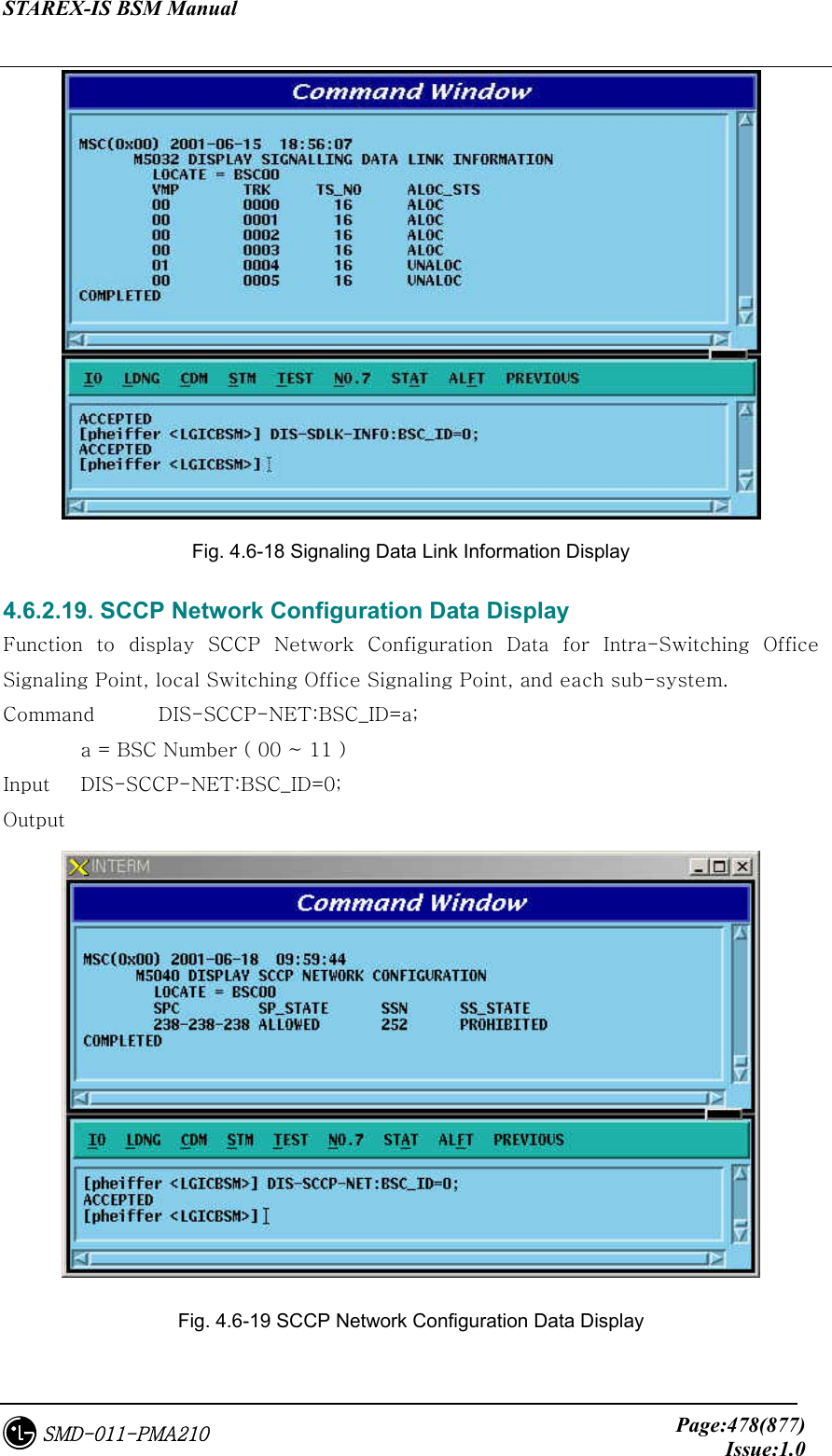 STAREX-IS BSM Manual     Page:478(877)Issue:1.0SMD-011-PMA210  Fig. 4.6-18 Signaling Data Link Information Display 4.6.2.19. SCCP Network Configuration Data Display Function  to  display  SCCP  Network  Configuration  Data  for  Intra-Switching  Office Signaling Point, local Switching Office Signaling Point, and each sub-system. Command  DIS-SCCP-NET:BSC_ID=a;   a = BSC Number ( 00 ~ 11 )   Input    DIS-SCCP-NET:BSC_ID=0; Output  Fig. 4.6-19 SCCP Network Configuration Data Display 