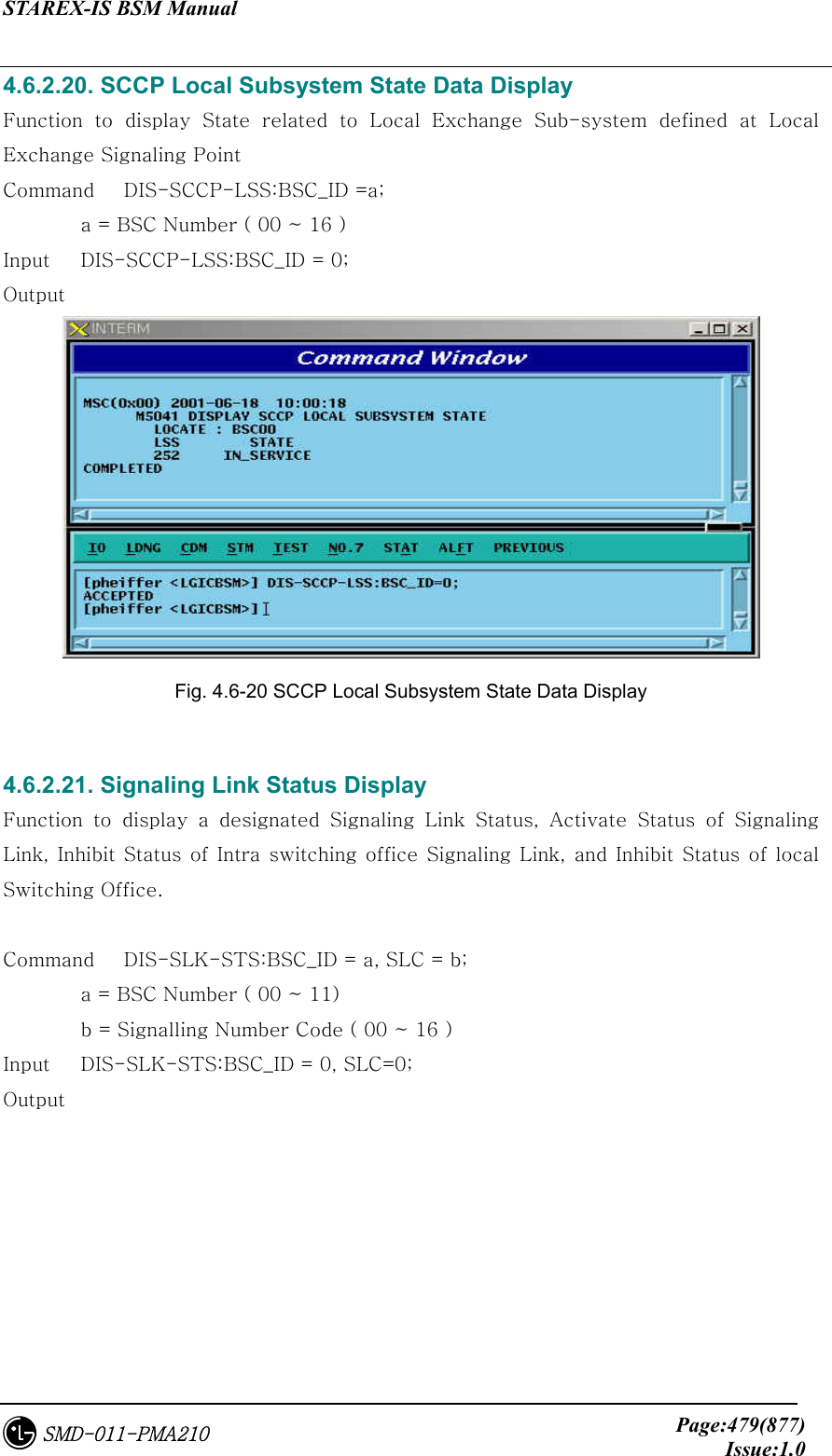 STAREX-IS BSM Manual     Page:479(877)Issue:1.0SMD-011-PMA210 4.6.2.20. SCCP Local Subsystem State Data Display Function  to  display  State  related  to  Local  Exchange  Sub-system  defined  at  Local Exchange Signaling Point Command   DIS-SCCP-LSS:BSC_ID =a;    a = BSC Number ( 00 ~ 16 ) Input    DIS-SCCP-LSS:BSC_ID = 0; Output  Fig. 4.6-20 SCCP Local Subsystem State Data Display  4.6.2.21. Signaling Link Status Display Function  to  display  a  designated  Signaling  Link  Status,  Activate  Status  of  Signaling Link, Inhibit Status of Intra switching office Signaling Link, and Inhibit Status of local Switching Office.  Command   DIS-SLK-STS:BSC_ID = a, SLC = b;   a = BSC Number ( 00 ~ 11)   b = Signalling Number Code ( 00 ~ 16 )   Input    DIS-SLK-STS:BSC_ID = 0, SLC=0; Output 