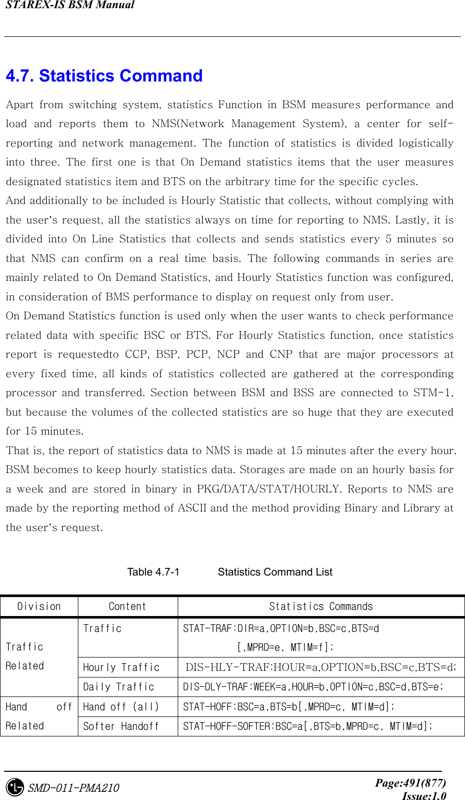 STAREX-IS BSM Manual     Page:491(877)Issue:1.0SMD-011-PMA210  4.7. Statistics Command Apart  from  switching  system,  statistics  Function  in  BSM  measures  performance  and load and reports them to NMS(Network Management System), a center for self-reporting  and  network  management.  The  function  of  statistics  is  divided  logistically into three. The first one is that On Demand statistics items that the user measures designated statistics item and BTS on the arbitrary time for the specific cycles. And additionally to be included is Hourly Statistic that collects, without complying with the user’s request, all the statistics always on time for reporting to NMS. Lastly, it is divided  into  On  Line  Statistics  that  collects  and  sends  statistics  every  5  minutes  so that NMS can confirm on a real time basis. The following commands  in  series  are mainly related to On Demand Statistics, and Hourly Statistics function was configured, in consideration of BMS performance to display on request only from user. On Demand Statistics function is used only when the user wants to check performance related data with specific BSC or BTS. For Hourly Statistics function,  once statistics report is requestedto CCP, BSP, PCP, NCP and CNP that are major  processors  at every  fixed  time,  all  kinds  of  statistics  collected  are  gathered  at  the  corresponding processor  and  transferred.  Section  between  BSM  and  BSS  are  connected  to  STM-1, but because the volumes of the collected statistics are so huge that they are executed for 15 minutes.   That is, the report of statistics data to NMS is made at 15 minutes after the every hour. BSM becomes to keep hourly statistics data. Storages are made on an hourly basis for a week and are stored in binary in PKG/DATA/STAT/HOURLY. Reports to NMS are made by the reporting method of ASCII and the method providing Binary and Library at the user’s request.  Table 4.7-1    Statistics Command List Division  Content  Statistics Commands Traffic  STAT-TRAF:DIR=a,OPTION=b,BSC=c,BTS=d [,MPRD=e, MTIM=f]; Hourly Traffic  DIS-HLY-TRAF:HOUR=a,OPTION=b,BSC=c,BTS=d; Traffic Related Daily Traffic  DIS-DLY-TRAF:WEEK=a,HOUR=b,OPTION=c,BSC=d,BTS=e; Hand off (all)  STAT-HOFF:BSC=a,BTS=b[,MPRD=c, MTIM=d]; Hand  off Related  Softer Handoff  STAT-HOFF-SOFTER:BSC=a[,BTS=b,MPRD=c, MTIM=d]; 