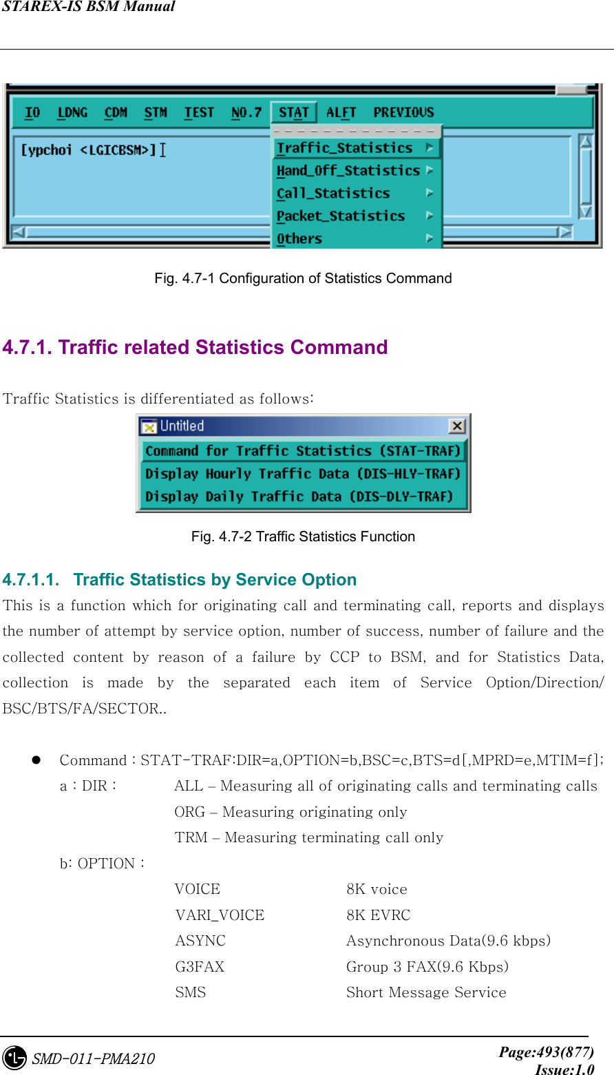 STAREX-IS BSM Manual     Page:493(877)Issue:1.0SMD-011-PMA210   Fig. 4.7-1 Configuration of Statistics Command  4.7.1. Traffic related Statistics Command  Traffic Statistics is differentiated as follows:  Fig. 4.7-2 Traffic Statistics Function 4.7.1.1.   Traffic Statistics by Service Option This is a function which for originating call and terminating call, reports and displays the number of attempt by service option, number of success, number of failure and the collected  content  by  reason  of  a  failure  by  CCP  to  BSM,  and  for  Statistics  Data, collection  is  made  by  the  separated  each  item  of  Service  Option/Direction/ BSC/BTS/FA/SECTOR..    Command : STAT-TRAF:DIR=a,OPTION=b,BSC=c,BTS=d[,MPRD=e,MTIM=f]; a : DIR :      ALL – Measuring all of originating calls and terminating calls             ORG – Measuring originating only               TRM – Measuring terminating call only b: OPTION :       VOICE             8K voice                 VARI_VOICE        8K EVRC                 ASYNC             Asynchronous Data(9.6 kbps)                 G3FAX             Group 3 FAX(9.6 Kbps)                 SMS               Short Message Service 