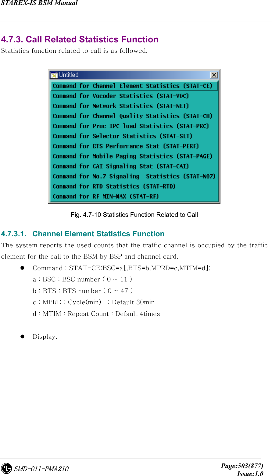 STAREX-IS BSM Manual     Page:503(877)Issue:1.0SMD-011-PMA210  4.7.3. Call Related Statistics Function     Statistics function related to call is as followed.   Fig. 4.7-10 Statistics Function Related to Call     4.7.3.1.   Channel Element Statistics Function The system reports the used counts that the traffic channel is occupied by the traffic element for the call to the BSM by BSP and channel card.   Command : STAT-CE:BSC=a[,BTS=b,MPRD=c,MTIM=d]; a : BSC : BSC number ( 0 ~ 11 ) b : BTS : BTS number ( 0 ~ 47 ) c : MPRD : Cycle(min)    : Default 30min d : MTIM : Repeat Count : Default 4times    Display.  