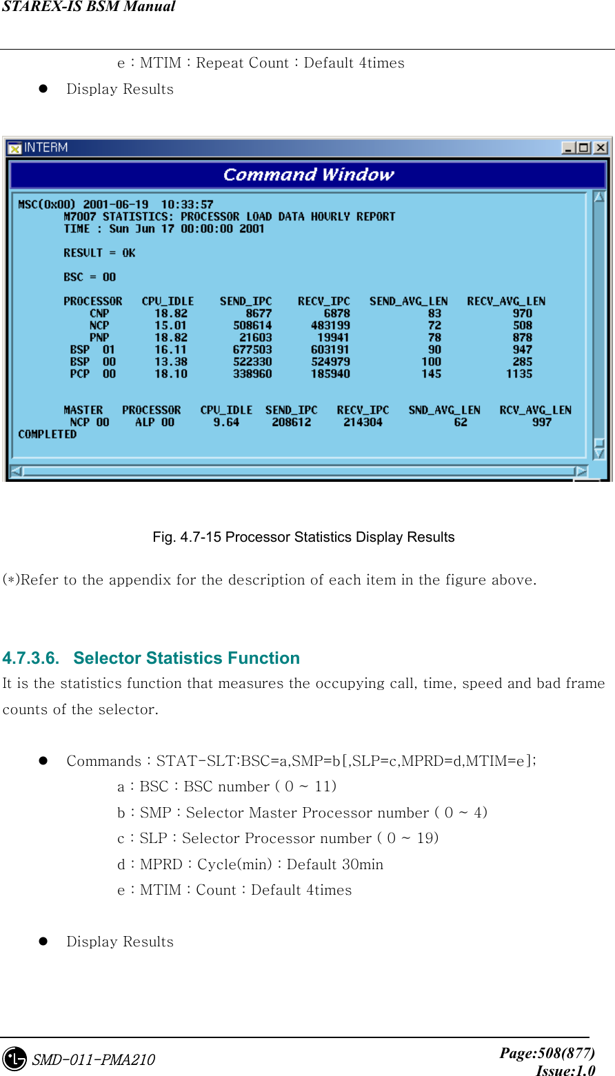 STAREX-IS BSM Manual     Page:508(877)Issue:1.0SMD-011-PMA210       e : MTIM : Repeat Count : Default 4times   Display Results   Fig. 4.7-15 Processor Statistics Display Results (*)Refer to the appendix for the description of each item in the figure above.   4.7.3.6.   Selector Statistics Function It is the statistics function that measures the occupying call, time, speed and bad frame counts of the selector.      Commands : STAT-SLT:BSC=a,SMP=b[,SLP=c,MPRD=d,MTIM=e];       a : BSC : BSC number ( 0 ~ 11)         b : SMP : Selector Master Processor number ( 0 ~ 4)       c : SLP : Selector Processor number ( 0 ~ 19)       d : MPRD : Cycle(min) : Default 30min       e : MTIM : Count : Default 4times    Display Results  