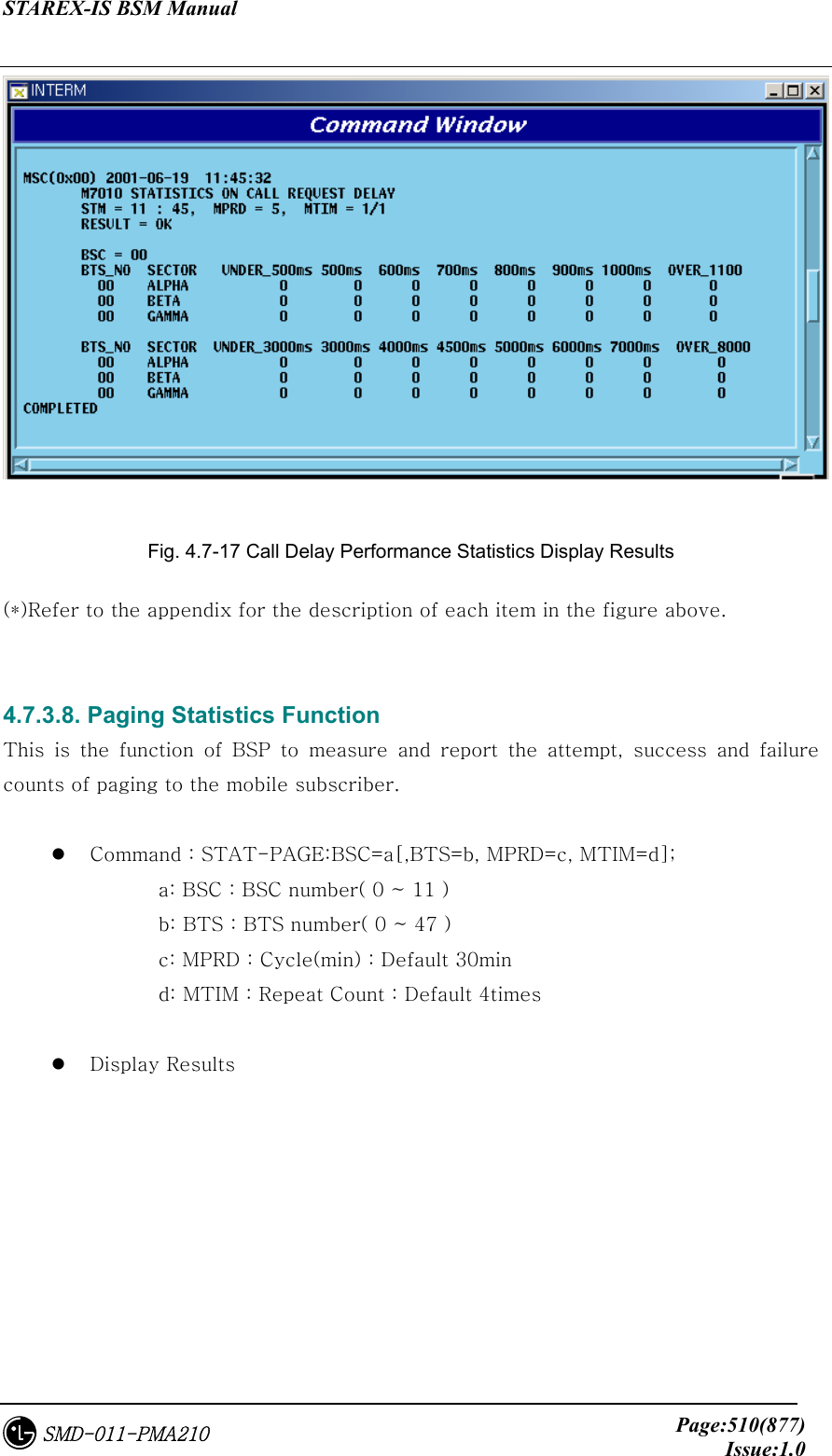 STAREX-IS BSM Manual     Page:510(877)Issue:1.0SMD-011-PMA210  Fig. 4.7-17 Call Delay Performance Statistics Display Results (*)Refer to the appendix for the description of each item in the figure above.   4.7.3.8. Paging Statistics Function This  is  the  function  of  BSP  to  measure  and  report  the  attempt,  success  and  failure counts of paging to the mobile subscriber.    Command : STAT-PAGE:BSC=a[,BTS=b, MPRD=c, MTIM=d];       a: BSC : BSC number( 0 ~ 11 )       b: BTS : BTS number( 0 ~ 47 )       c: MPRD : Cycle(min) : Default 30min       d: MTIM : Repeat Count : Default 4times    Display Results  