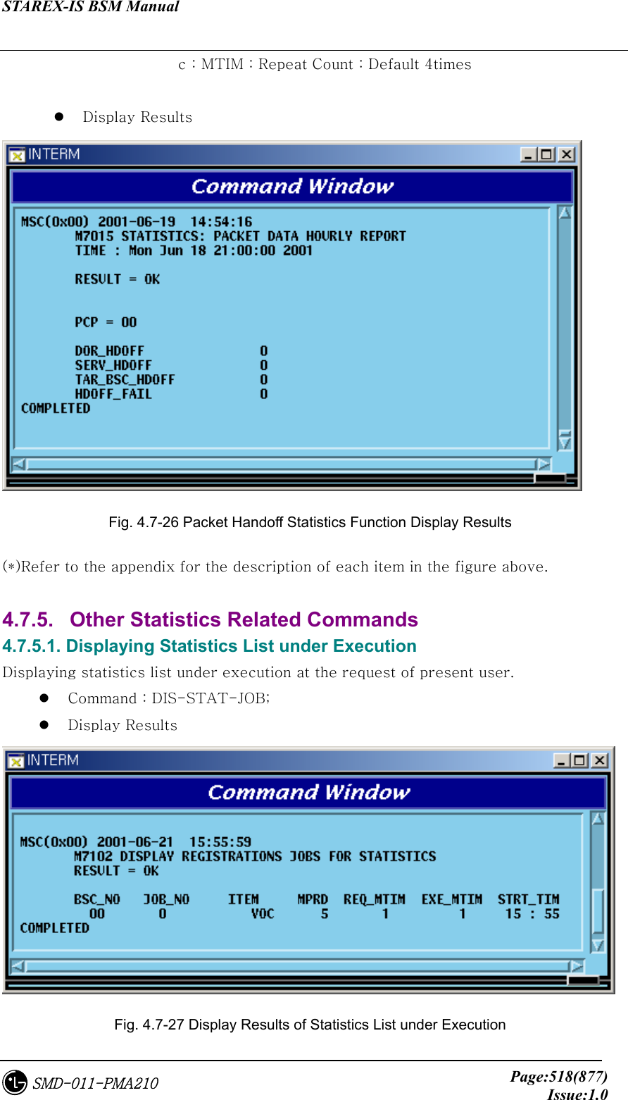 STAREX-IS BSM Manual     Page:518(877)Issue:1.0SMD-011-PMA210       c : MTIM : Repeat Count : Default 4times    Display Results  Fig. 4.7-26 Packet Handoff Statistics Function Display Results (*)Refer to the appendix for the description of each item in the figure above.  4.7.5.   Other Statistics Related Commands 4.7.5.1. Displaying Statistics List under Execution Displaying statistics list under execution at the request of present user.   Command : DIS-STAT-JOB;   Display Results  Fig. 4.7-27 Display Results of Statistics List under Execution 