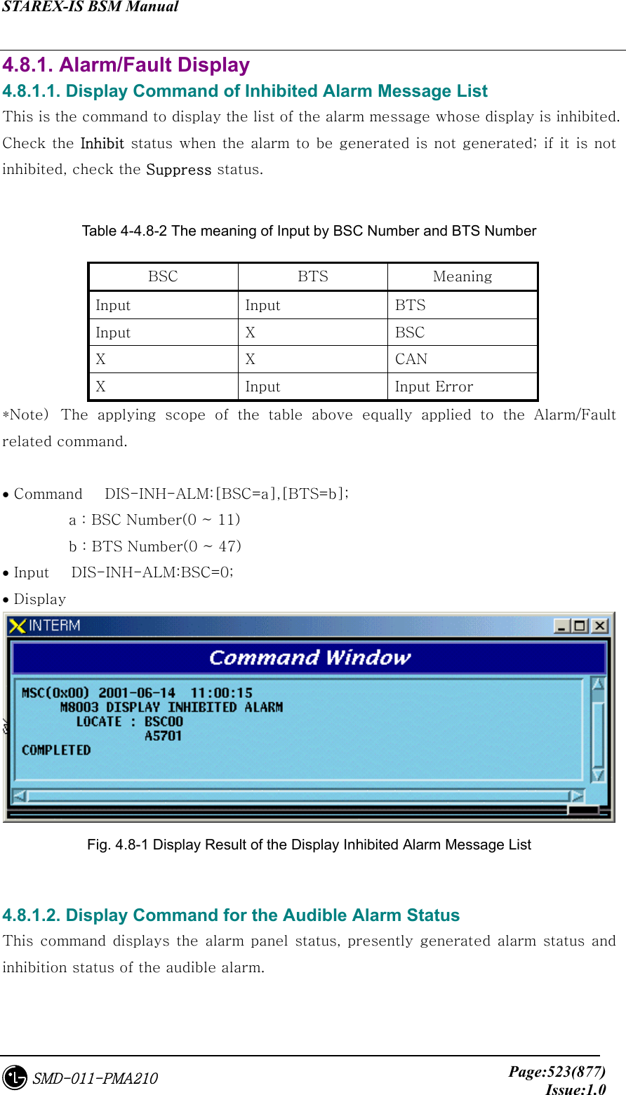 STAREX-IS BSM Manual     Page:523(877)Issue:1.0SMD-011-PMA210 4.8.1. Alarm/Fault Display 4.8.1.1. Display Command of Inhibited Alarm Message List   This is the command to display the list of the alarm message whose display is inhibited. Check the Inhibit status  when the alarm to be generated is not generated; if it  is not inhibited, check the Suppress status.  Table 4-4.8-2 The meaning of Input by BSC Number and BTS Number   BSC  BTS  Meaning Input  Input  BTS Input  X  BSC X  X  CAN X  Input  Input Error *Note)  The  applying  scope  of  the  table  above  equally  applied  to the Alarm/Fault related command.    • Command   DIS-INH-ALM:[BSC=a],[BTS=b];          a : BSC Number(0 ~ 11)          b : BTS Number(0 ~ 47) • Input   DIS-INH-ALM:BSC=0; • Display    Fig. 4.8-1 Display Result of the Display Inhibited Alarm Message List  4.8.1.2. Display Command for the Audible Alarm Status This  command  displays the  alarm panel  status,  presently generated  alarm  status and inhibition status of the audible alarm.  