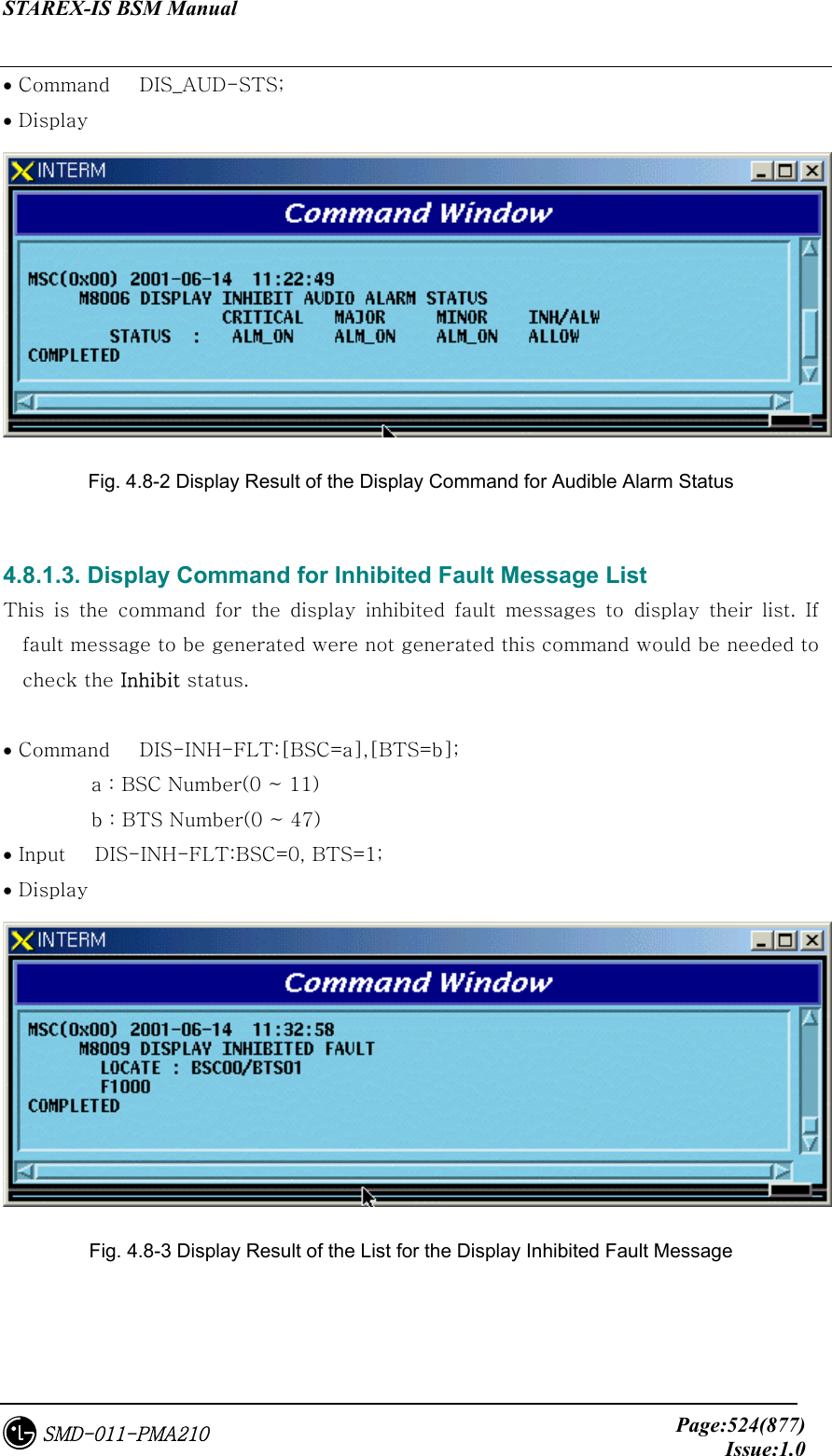STAREX-IS BSM Manual     Page:524(877)Issue:1.0SMD-011-PMA210 • Command   DIS_AUD-STS; • Display    Fig. 4.8-2 Display Result of the Display Command for Audible Alarm Status  4.8.1.3. Display Command for Inhibited Fault Message List   This is the command for the display inhibited fault messages to display their list. If fault message to be generated were not generated this command would be needed to check the Inhibit status.  • Command   DIS-INH-FLT:[BSC=a],[BTS=b];           a : BSC Number(0 ~ 11)          b : BTS Number(0 ~ 47) • Input   DIS-INH-FLT:BSC=0, BTS=1; • Display    Fig. 4.8-3 Display Result of the List for the Display Inhibited Fault Message  