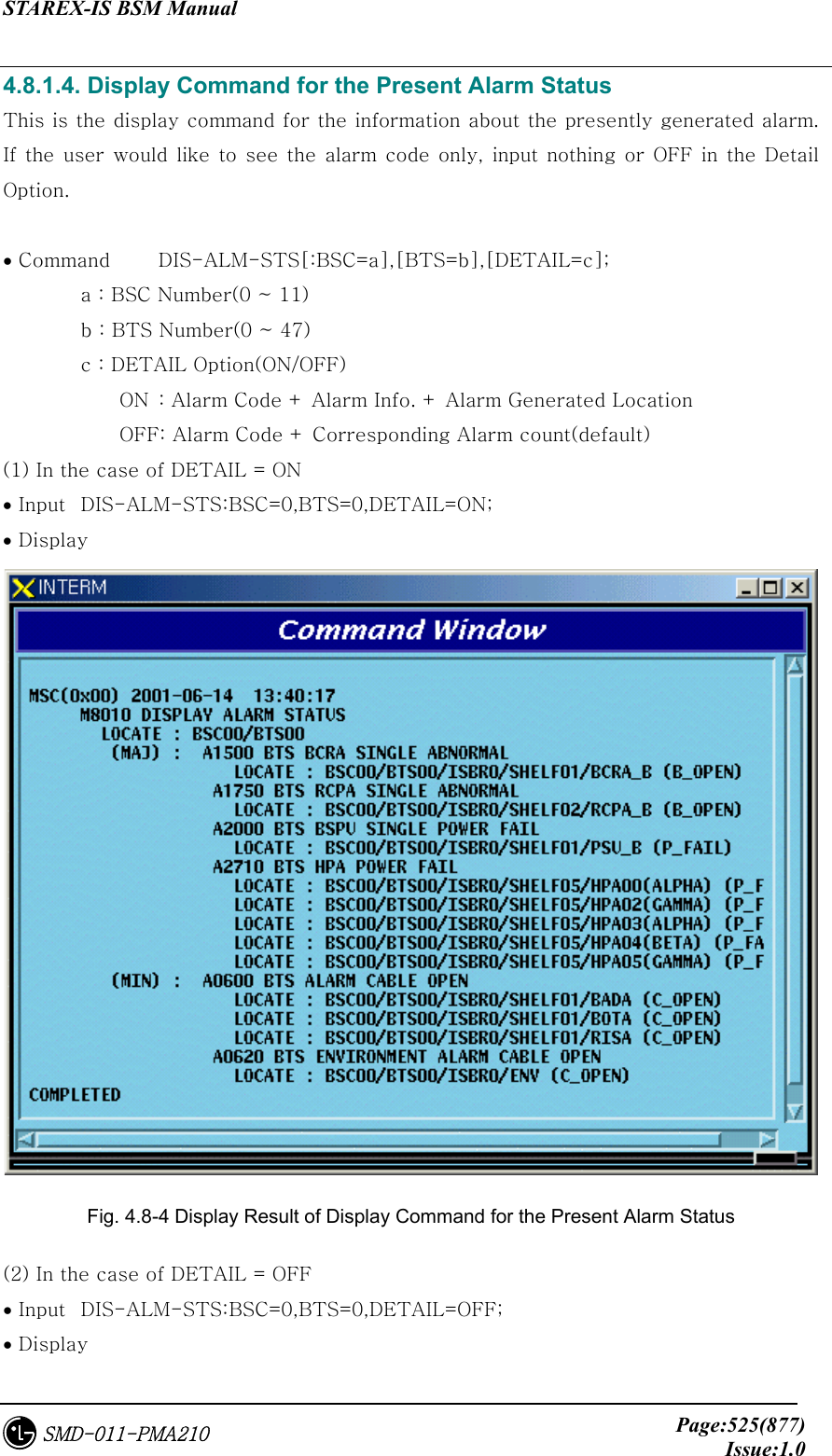 STAREX-IS BSM Manual     Page:525(877)Issue:1.0SMD-011-PMA210 4.8.1.4. Display Command for the Present Alarm Status This is the display command for the information about the presently generated alarm. If the  user would like  to  see  the alarm  code only, input  nothing or OFF in the Detail Option.  • Command  DIS-ALM-STS[:BSC=a],[BTS=b],[DETAIL=c];           a : BSC Number(0 ~ 11) b : BTS Number(0 ~ 47) c : DETAIL Option(ON/OFF) ON  : Alarm Code + Alarm Info. + Alarm Generated Location OFF: Alarm Code + Corresponding Alarm count(default) (1) In the case of DETAIL = ON   • Input  DIS-ALM-STS:BSC=0,BTS=0,DETAIL=ON; • Display  Fig. 4.8-4 Display Result of Display Command for the Present Alarm Status (2) In the case of DETAIL = OFF   • Input  DIS-ALM-STS:BSC=0,BTS=0,DETAIL=OFF; • Display 