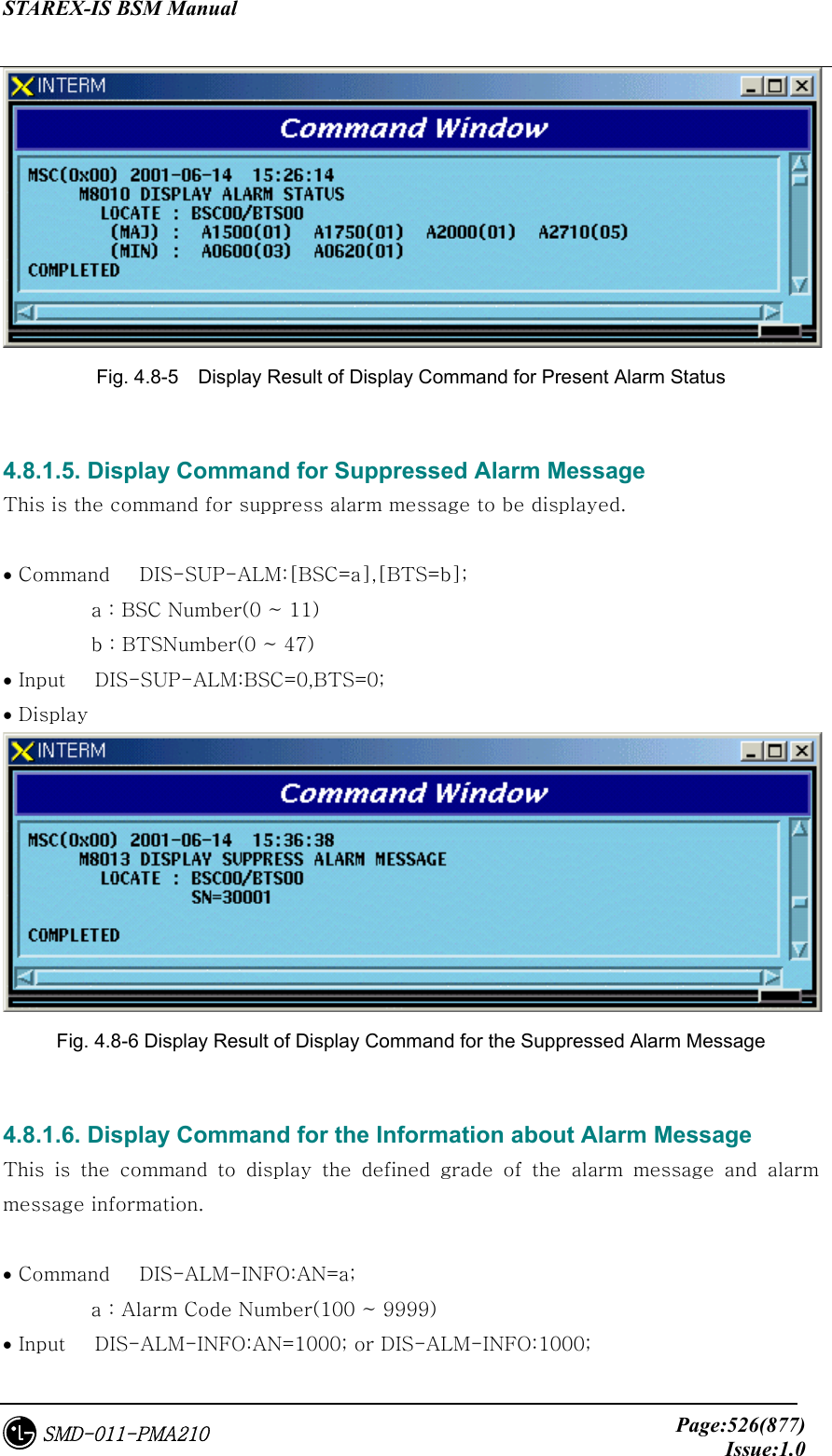 STAREX-IS BSM Manual     Page:526(877)Issue:1.0SMD-011-PMA210  Fig. 4.8-5    Display Result of Display Command for Present Alarm Status  4.8.1.5. Display Command for Suppressed Alarm Message This is the command for suppress alarm message to be displayed.   • Command   DIS-SUP-ALM:[BSC=a],[BTS=b];          a : BSC Number(0 ~ 11)          b : BTSNumber(0 ~ 47) • Input   DIS-SUP-ALM:BSC=0,BTS=0; • Display  Fig. 4.8-6 Display Result of Display Command for the Suppressed Alarm Message  4.8.1.6. Display Command for the Information about Alarm Message This  is  the  command  to  display  the  defined  grade  of  the  alarm  message and alarm message information.  • Command   DIS-ALM-INFO:AN=a;           a : Alarm Code Number(100 ~ 9999) • Input   DIS-ALM-INFO:AN=1000; or DIS-ALM-INFO:1000; 