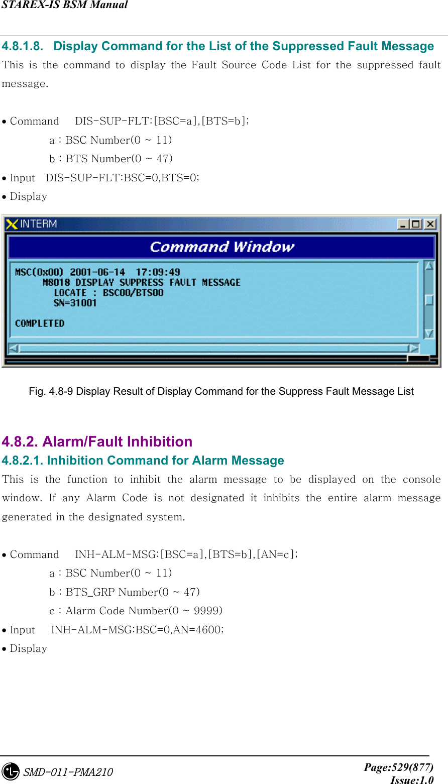 STAREX-IS BSM Manual     Page:529(877)Issue:1.0SMD-011-PMA210 4.8.1.8.   Display Command for the List of the Suppressed Fault Message This is the command to display the Fault Source Code List for the  suppressed  fault message.  • Command   DIS-SUP-FLT:[BSC=a],[BTS=b];          a : BSC Number(0 ~ 11)          b : BTS Number(0 ~ 47) • Input    DIS-SUP-FLT:BSC=0,BTS=0; • Display  Fig. 4.8-9 Display Result of Display Command for the Suppress Fault Message List    4.8.2. Alarm/Fault Inhibition 4.8.2.1. Inhibition Command for Alarm Message This  is  the  function  to  inhibit  the  alarm  message  to  be  displayed on the console window. If any Alarm Code is not designated it inhibits the entire  alarm  message generated in the designated system.  • Command   INH-ALM-MSG:[BSC=a],[BTS=b],[AN=c];            a : BSC Number(0 ~ 11)          b : BTS_GRP Number(0 ~ 47)          c : Alarm Code Number(0 ~ 9999) • Input   INH-ALM-MSG:BSC=0,AN=4600; • Display   