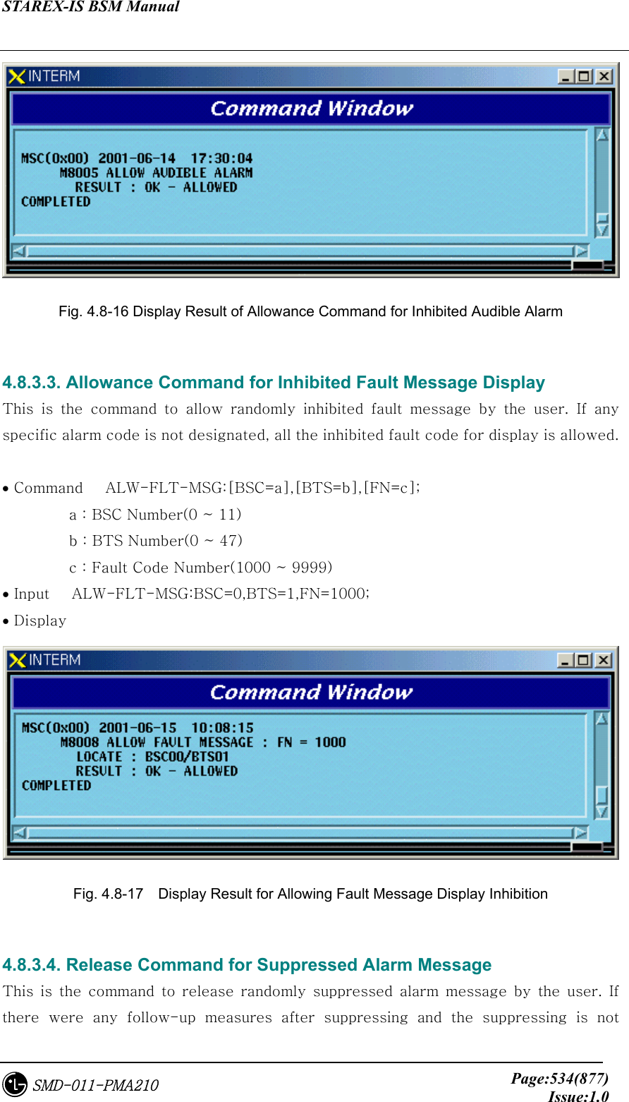 STAREX-IS BSM Manual     Page:534(877)Issue:1.0SMD-011-PMA210  Fig. 4.8-16 Display Result of Allowance Command for Inhibited Audible Alarm  4.8.3.3. Allowance Command for Inhibited Fault Message Display This is the command to allow randomly inhibited fault message by  the  user.  If  any specific alarm code is not designated, all the inhibited fault code for display is allowed.  • Command   ALW-FLT-MSG:[BSC=a],[BTS=b],[FN=c];            a : BSC Number(0 ~ 11)          b : BTS Number(0 ~ 47)          c : Fault Code Number(1000 ~ 9999) • Input   ALW-FLT-MSG:BSC=0,BTS=1,FN=1000; • Display    Fig. 4.8-17    Display Result for Allowing Fault Message Display Inhibition  4.8.3.4. Release Command for Suppressed Alarm Message This  is  the  command  to  release  randomly  suppressed  alarm  message  by  the  user.  If there were any follow-up measures after suppressing and the suppressing  is  not 