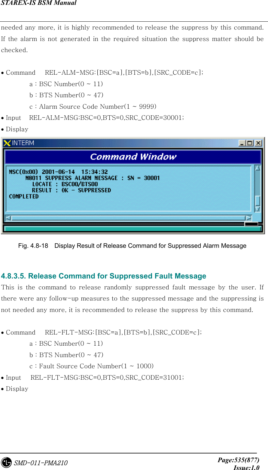 STAREX-IS BSM Manual     Page:535(877)Issue:1.0SMD-011-PMA210 needed any more, it is highly recommended to release the suppress by this command. If  the  alarm  is  not  generated  in the  required situation  the  suppress matter  should be checked.    • Command      REL-ALM-MSG:[BSC=a],[BTS=b],[SRC_CODE=c];            a : BSC Number(0 ~ 11)          b : BTS Number(0 ~ 47)          c : Alarm Source Code Number(1 ~ 9999) • Input    REL-ALM-MSG:BSC=0,BTS=0,SRC_CODE=30001; • Display    Fig. 4.8-18    Display Result of Release Command for Suppressed Alarm Message  4.8.3.5. Release Command for Suppressed Fault Message This  is  the  command  to  release  randomly  suppressed  fault  message by the user. If there were any follow-up measures to the suppressed message and the suppressing is not needed any more, it is recommended to release the suppress by this command.    • Command      REL-FLT-MSG:[BSC=a],[BTS=b],[SRC_CODE=c];            a : BSC Number(0 ~ 11)          b : BTS Number(0 ~ 47)          c : Fault Source Code Number(1 ~ 1000) • Input      REL-FLT-MSG:BSC=0,BTS=0,SRC_CODE=31001; • Display   