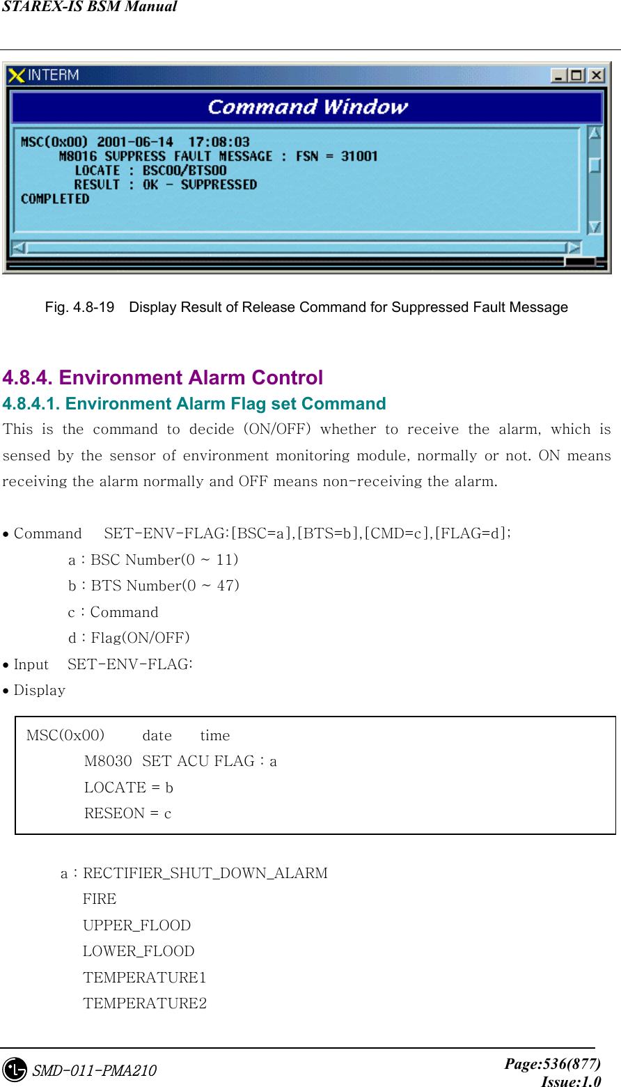 STAREX-IS BSM Manual     Page:536(877)Issue:1.0SMD-011-PMA210  Fig. 4.8-19    Display Result of Release Command for Suppressed Fault Message  4.8.4. Environment Alarm Control 4.8.4.1. Environment Alarm Flag set Command This  is  the  command  to  decide  (ON/OFF)  whether  to  receive  the  alarm,  which  is sensed  by  the  sensor  of  environment monitoring  module, normally or not. ON means receiving the alarm normally and OFF means non-receiving the alarm.  • Command   SET-ENV-FLAG:[BSC=a],[BTS=b],[CMD=c],[FLAG=d];           a : BSC Number(0 ~ 11)          b : BTS Number(0 ~ 47)     c : Command          d : Flag(ON/OFF) • Input   SET-ENV-FLAG: • Display           a : RECTIFIER_SHUT_DOWN_ALARM            FIRE            UPPER_FLOOD            LOWER_FLOOD            TEMPERATURE1            TEMPERATURE2 MSC(0x00)  date  time   M8030  SET ACU FLAG : a   LOCATE = b   RESEON = c 