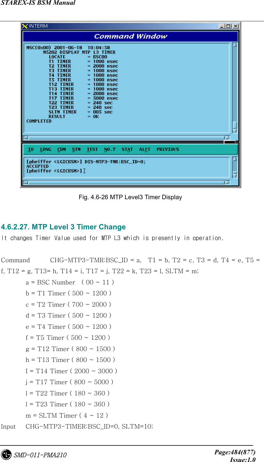 STAREX-IS BSM Manual     Page:484(877)Issue:1.0SMD-011-PMA210  Fig. 4.6-26 MTP Level3 Timer Display  4.6.2.27. MTP Level 3 Timer Change It changes Timer Value used for MTP L3 which is presently in operation.  Command  CHG-MTP3-TMR:BSC_ID = a,    T1 = b, T2 = c, T3 = d, T4 = e, T5 = f, T12 = g, T13= h, T14 = i, T17 = j, T22 = k, T23 = l, SLTM = m;   a = BSC Number    ( 00 ~ 11 )   b = T1 Timer ( 500 ~ 1200 )   c = T2 Timer ( 700 ~ 2000 )   d = T3 Timer ( 500 ~ 1200 )   e = T4 Timer ( 500 ~ 1200 )   f = T5 Timer ( 500 ~ 1200 )   g = T12 Timer ( 800 ~ 1500 )   h = T13 Timer ( 800 ~ 1500 )   I = T14 Timer ( 2000 ~ 3000 )   j = T17 Timer ( 800 ~ 5000 )   l = T22 Timer ( 180 ~ 360 )   l = T23 Timer ( 180 ~ 360 )   m = SLTM Timer ( 4 ~ 12 ) Input  CHG-MTP3-TIMER:BSC_ID=0, SLTM=10; 