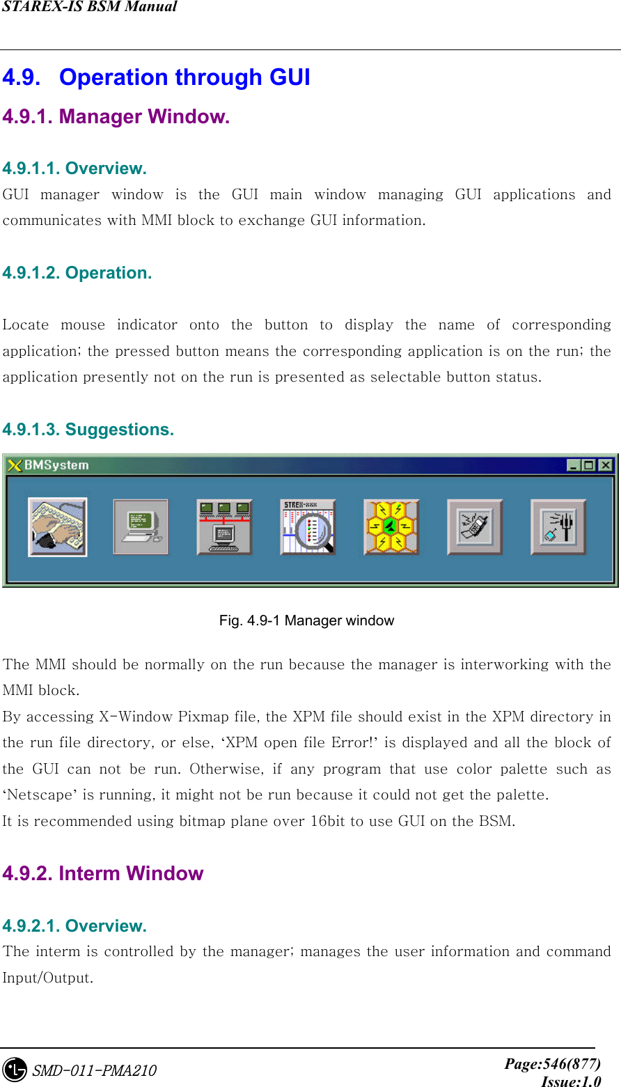 STAREX-IS BSM Manual     Page:546(877)Issue:1.0SMD-011-PMA210 4.9.   Operation through GUI 4.9.1. Manager Window.  4.9.1.1. Overview. GUI  manager  window  is  the  GUI  main window managing GUI applications  and communicates with MMI block to exchange GUI information.  4.9.1.2. Operation.  Locate mouse indicator onto the button to display the name of corresponding application; the pressed button means the corresponding application is on the run; the application presently not on the run is presented as selectable button status.  4.9.1.3. Suggestions.  Fig. 4.9-1 Manager window The MMI should be normally on the run because the manager is interworking with the MMI block. By accessing X-Window Pixmap file, the XPM file should exist in the XPM directory in the run file directory, or else, ‘XPM open file Error!’ is displayed and all the block of the GUI can not be run. Otherwise, if any program that use color  palette  such  as ‘Netscape’ is running, it might not be run because it could not get the palette.   It is recommended using bitmap plane over 16bit to use GUI on the BSM.  4.9.2. Interm Window  4.9.2.1. Overview. The interm is controlled by the manager; manages the user information and command Input/Output.  