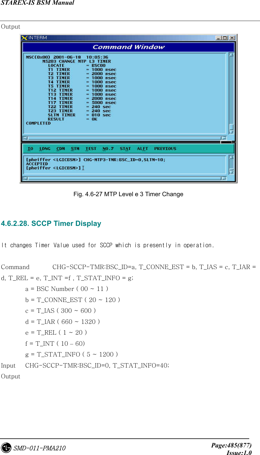 STAREX-IS BSM Manual     Page:485(877)Issue:1.0SMD-011-PMA210 Output  Fig. 4.6-27 MTP Level e 3 Timer Change  4.6.2.28. SCCP Timer Display  It changes Timer Value used for SCCP which is presently in operation.  Command    CHG-SCCP-TMR:BSC_ID=a, T_CONNE_EST = b, T_IAS = c, T_IAR = d, T_REL = e, T_INT =f , T_STAT_INFO = g;   a = BSC Number ( 00 ~ 11 )   b = T_CONNE_EST ( 20 ~ 120 )   c = T_IAS ( 300 ~ 600 )   d = T_IAR ( 660 ~ 1320 )   e = T_REL ( 1 ~ 20 )   f = T_INT ( 10 – 60)   g = T_STAT_INFO ( 5 ~ 1200 ) Input    CHG-SCCP-TMR:BSC_ID=0, T_STAT_INFO=40; Output 