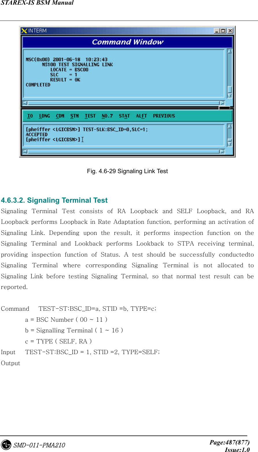 STAREX-IS BSM Manual     Page:487(877)Issue:1.0SMD-011-PMA210  Fig. 4.6-29 Signaling Link Test  4.6.3.2. Signaling Terminal Test Signaling  Terminal  Test  consists  of  RA  Loopback  and  SELF  Loopback,  and  RA Loopback performs Loopback in Rate Adaptation function, performing an activation of Signaling  Link.  Depending  upon  the  result,  it  performs  inspection  function  on  the Signaling  Terminal  and  Lookback  performs  Lookback  to  STPA  receiving  terminal, providing  inspection  function  of  Status.  A  test  should  be  successfully  conductedto Signaling Terminal where corresponding Signaling Terminal is not  allocated  to Signaling  Link  before  testing  Signaling  Terminal,  so  that  normal  test  result  can  be reported.  Command   TEST-ST:BSC_ID=a, STID =b, TYPE=c;   a = BSC Number ( 00 ~ 11 )   b = Signalling Terminal ( 1 ~ 16 )   c = TYPE ( SELF, RA ) Input    TEST-ST:BSC_ID = 1, STID =2, TYPE=SELF; Output 